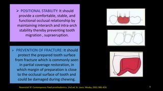  POSITIONAL STABILITY: It should
provide a comfortable, stable, and
functional occlusal relationship by
maintaining interarch and intra-arch
stability thereby preventing tooth
migration , supraeruption.
 PREVENTION OF FRACTURE: It should
protect the prepared tooth surface
from fracture which is commonly seen
in partial coverage restoration, in
which margin of preparation is close
to the occlusal surface of tooth and
could be damaged during chewing.
9
 