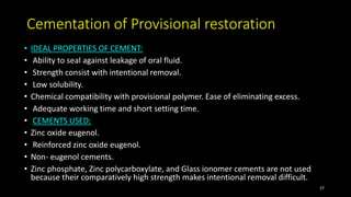 Cementation of Provisional restoration
• IDEAL PROPERTIES OF CEMENT:
• Ability to seal against leakage of oral fluid.
• Strength consist with intentional removal.
• Low solubility.
• Chemical compatibility with provisional polymer. Ease of eliminating excess.
• Adequate working time and short setting time.
• CEMENTS USED:
• Zinc oxide eugenol.
• Reinforced zinc oxide eugenol.
• Non- eugenol cements.
• Zinc phosphate, Zinc polycarboxylate, and Glass ionomer cements are not used
because their comparatively high strength makes intentional removal difficult.
37
 