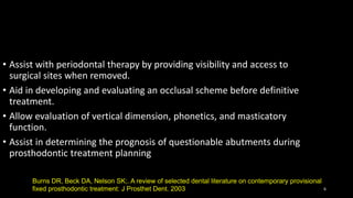 • Assist with periodontal therapy by providing visibility and access to
surgical sites when removed.
• Aid in developing and evaluating an occlusal scheme before definitive
treatment.
• Allow evaluation of vertical dimension, phonetics, and masticatory
function.
• Assist in determining the prognosis of questionable abutments during
prosthodontic treatment planning
6
Burns DR, Beck DA, Nelson SK;. A review of selected dental literature on contemporary provisional
fixed prosthodontic treatment: J Prosthet Dent. 2003
 
