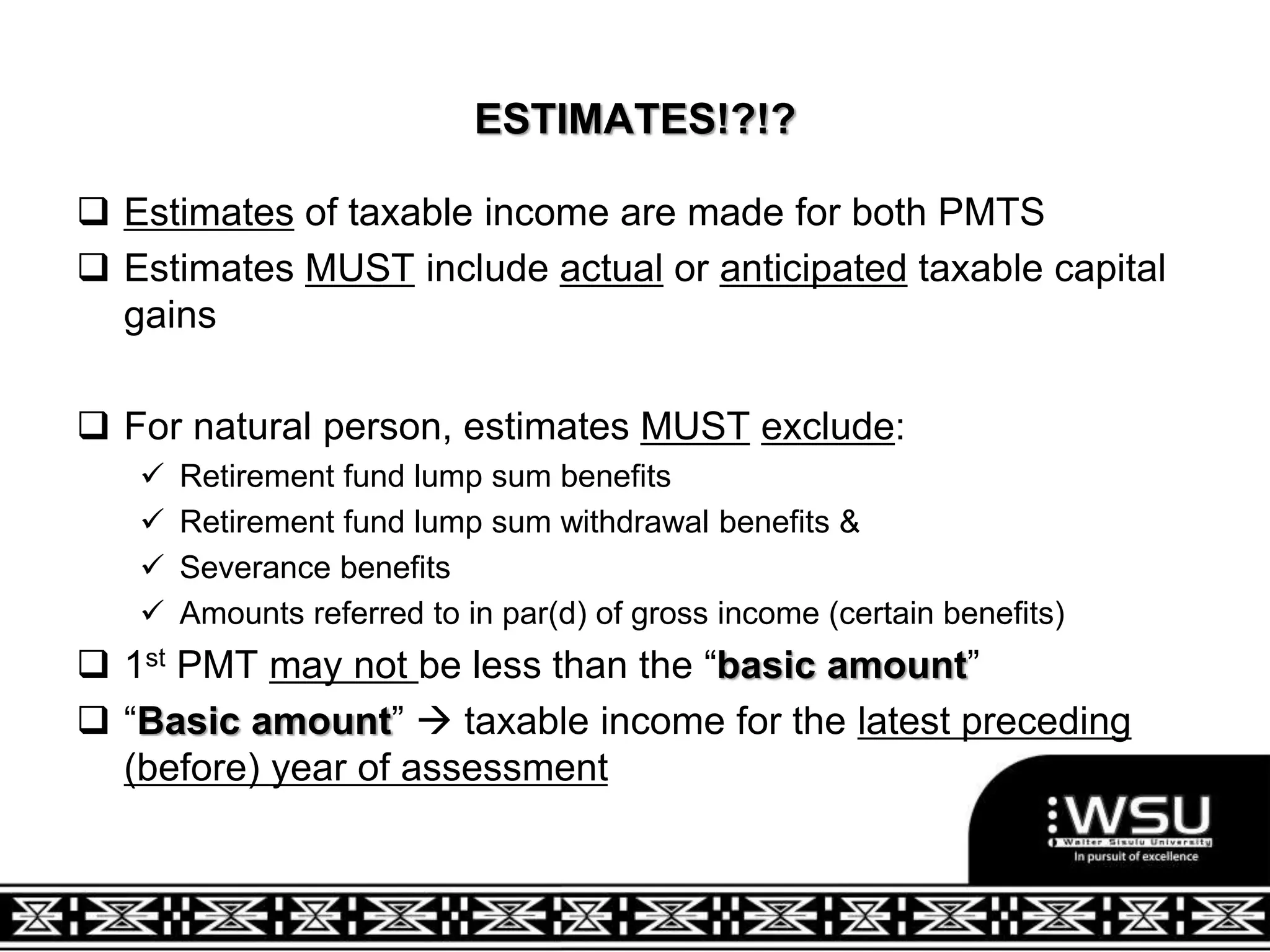 ESTIMATES!?!?
 Estimates of taxable income are made for both PMTS
 Estimates MUST include actual or anticipated taxable capital
gains
 For natural person, estimates MUST exclude:
 Retirement fund lump sum benefits
 Retirement fund lump sum withdrawal benefits &
 Severance benefits
 Amounts referred to in par(d) of gross income (certain benefits)
 1st PMT may not be less than the “basic amount”
 “Basic amount”  taxable income for the latest preceding
(before) year of assessment
 