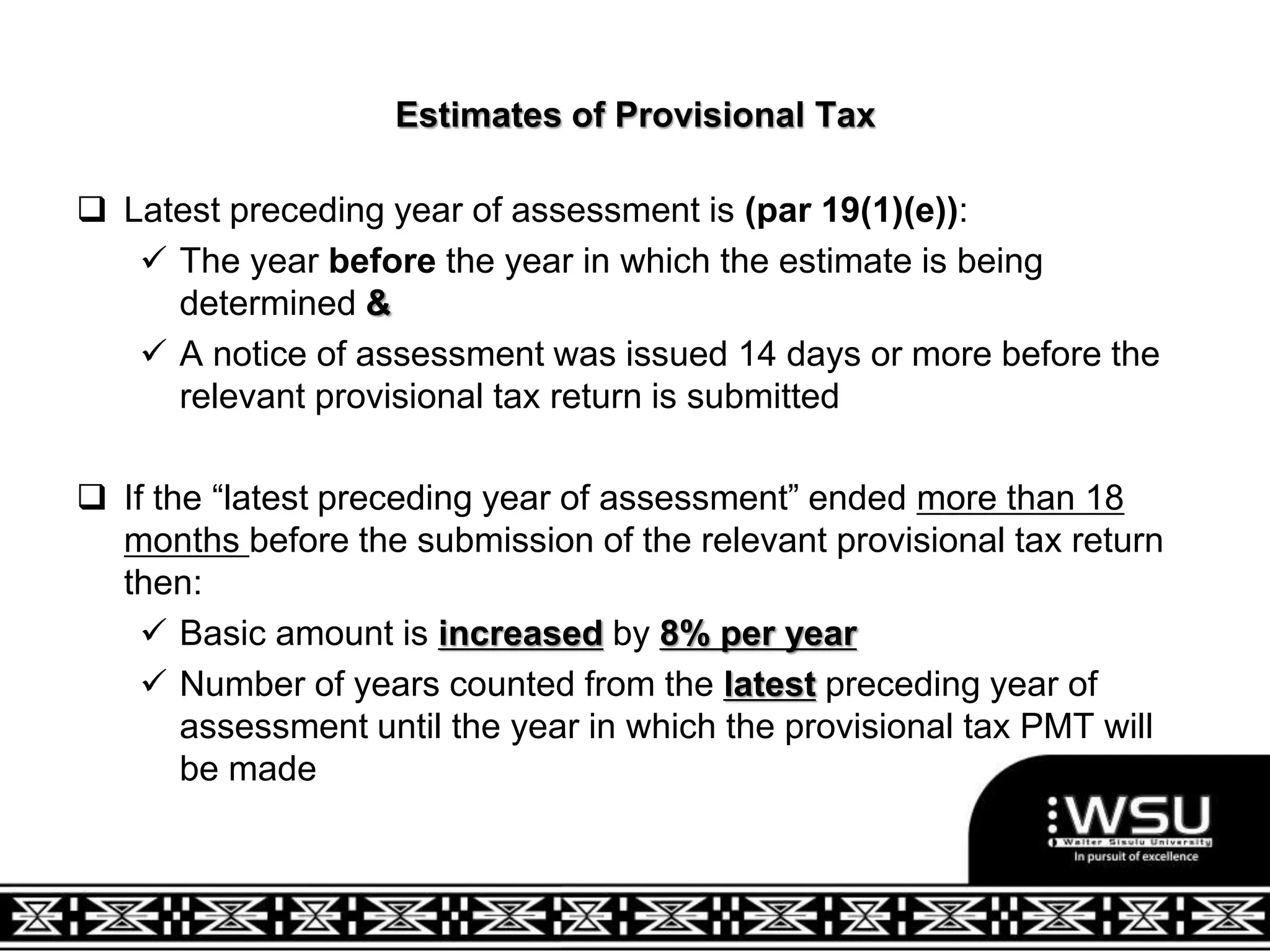 Estimates of Provisional Tax
 Latest preceding year of assessment is (par 19(1)(e)):
 The year before the year in which the estimate is being
determined &
 A notice of assessment was issued 14 days or more before the
relevant provisional tax return is submitted
 If the “latest preceding year of assessment” ended more than 18
months before the submission of the relevant provisional tax return
then:
 Basic amount is increased by 8% per year
 Number of years counted from the latest preceding year of
assessment until the year in which the provisional tax PMT will
be made
 
