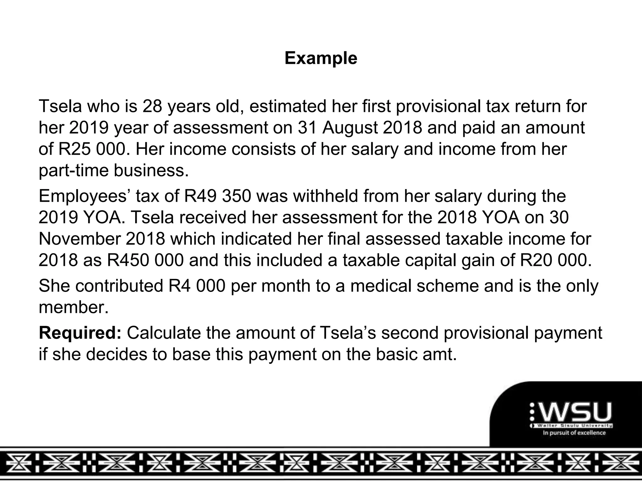 Example
Tsela who is 28 years old, estimated her first provisional tax return for
her 2019 year of assessment on 31 August 2018 and paid an amount
of R25 000. Her income consists of her salary and income from her
part-time business.
Employees’ tax of R49 350 was withheld from her salary during the
2019 YOA. Tsela received her assessment for the 2018 YOA on 30
November 2018 which indicated her final assessed taxable income for
2018 as R450 000 and this included a taxable capital gain of R20 000.
She contributed R4 000 per month to a medical scheme and is the only
member.
Required: Calculate the amount of Tsela’s second provisional payment
if she decides to base this payment on the basic amt.
 