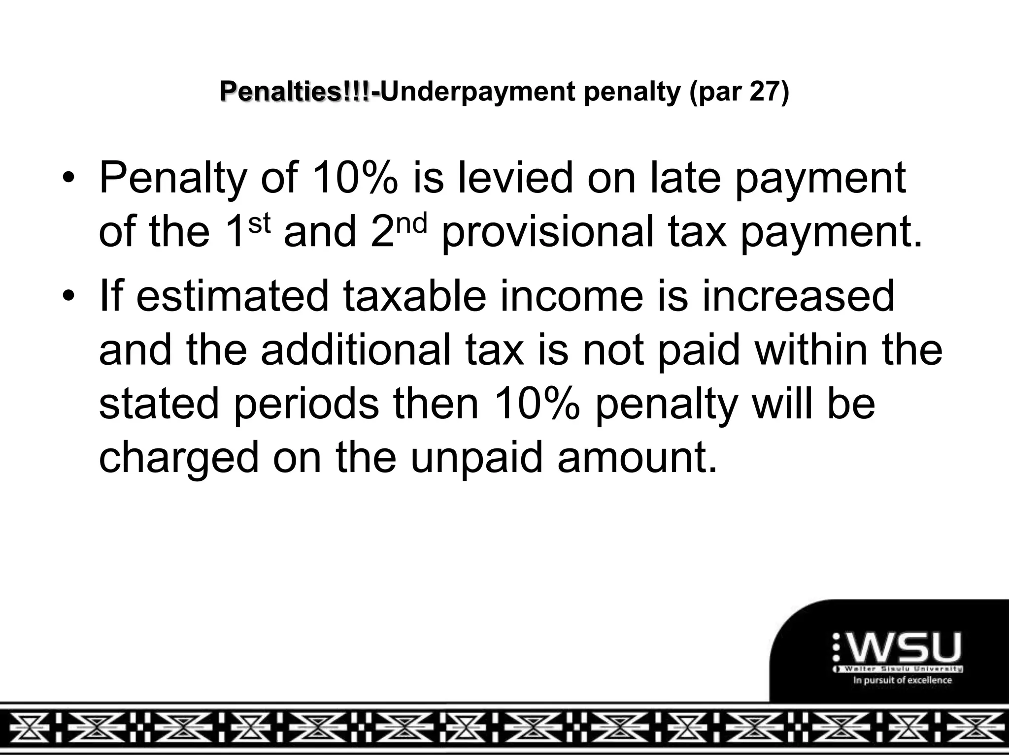 Penalties!!!-Underpayment penalty (par 27)
• Penalty of 10% is levied on late payment
of the 1st and 2nd provisional tax payment.
• If estimated taxable income is increased
and the additional tax is not paid within the
stated periods then 10% penalty will be
charged on the unpaid amount.
 