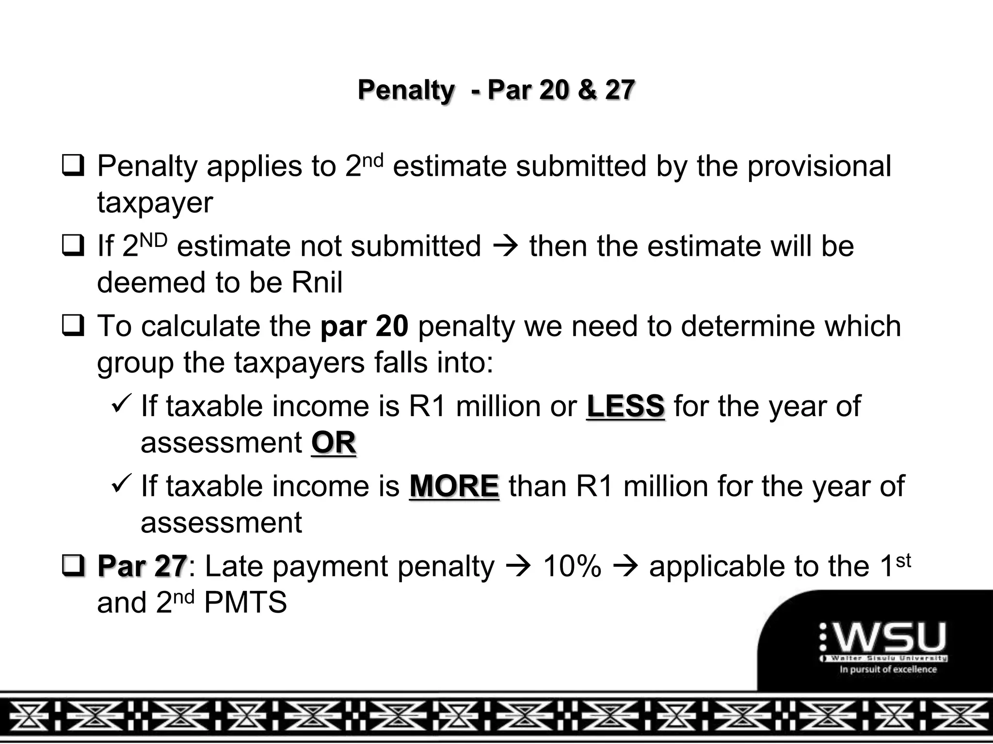 Penalty - Par 20 & 27
 Penalty applies to 2nd estimate submitted by the provisional
taxpayer
 If 2ND estimate not submitted  then the estimate will be
deemed to be Rnil
 To calculate the par 20 penalty we need to determine which
group the taxpayers falls into:
 If taxable income is R1 million or LESS for the year of
assessment OR
 If taxable income is MORE than R1 million for the year of
assessment
 Par 27: Late payment penalty  10%  applicable to the 1st
and 2nd PMTS
 
