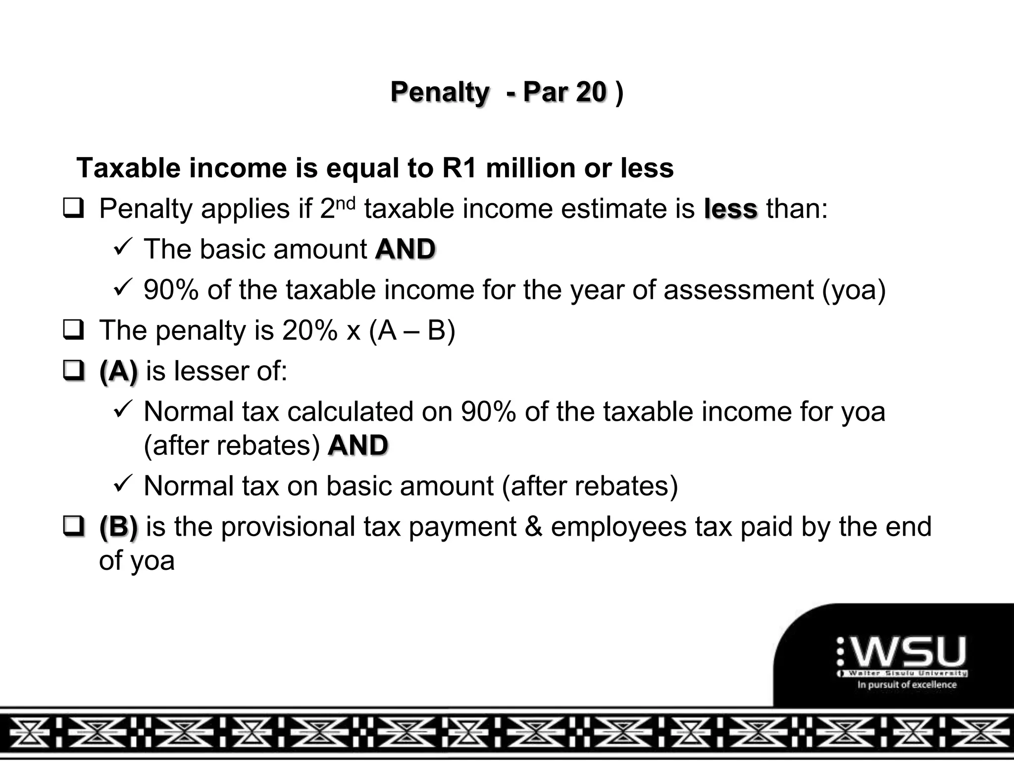 Penalty - Par 20 )
Taxable income is equal to R1 million or less
 Penalty applies if 2nd taxable income estimate is less than:
 The basic amount AND
 90% of the taxable income for the year of assessment (yoa)
 The penalty is 20% x (A – B)
 (A) is lesser of:
 Normal tax calculated on 90% of the taxable income for yoa
(after rebates) AND
 Normal tax on basic amount (after rebates)
 (B) is the provisional tax payment & employees tax paid by the end
of yoa
 