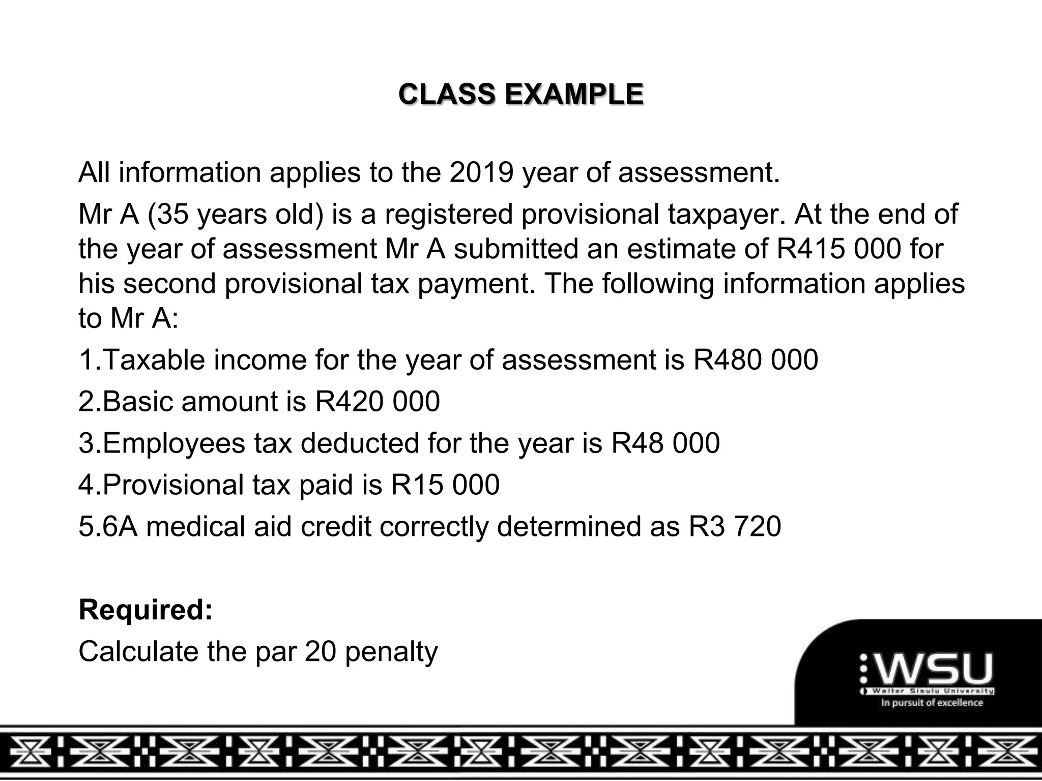 CLASS EXAMPLE
All information applies to the 2019 year of assessment.
Mr A (35 years old) is a registered provisional taxpayer. At the end of
the year of assessment Mr A submitted an estimate of R415 000 for
his second provisional tax payment. The following information applies
to Mr A:
1.Taxable income for the year of assessment is R480 000
2.Basic amount is R420 000
3.Employees tax deducted for the year is R48 000
4.Provisional tax paid is R15 000
5.6A medical aid credit correctly determined as R3 720
Required:
Calculate the par 20 penalty
 