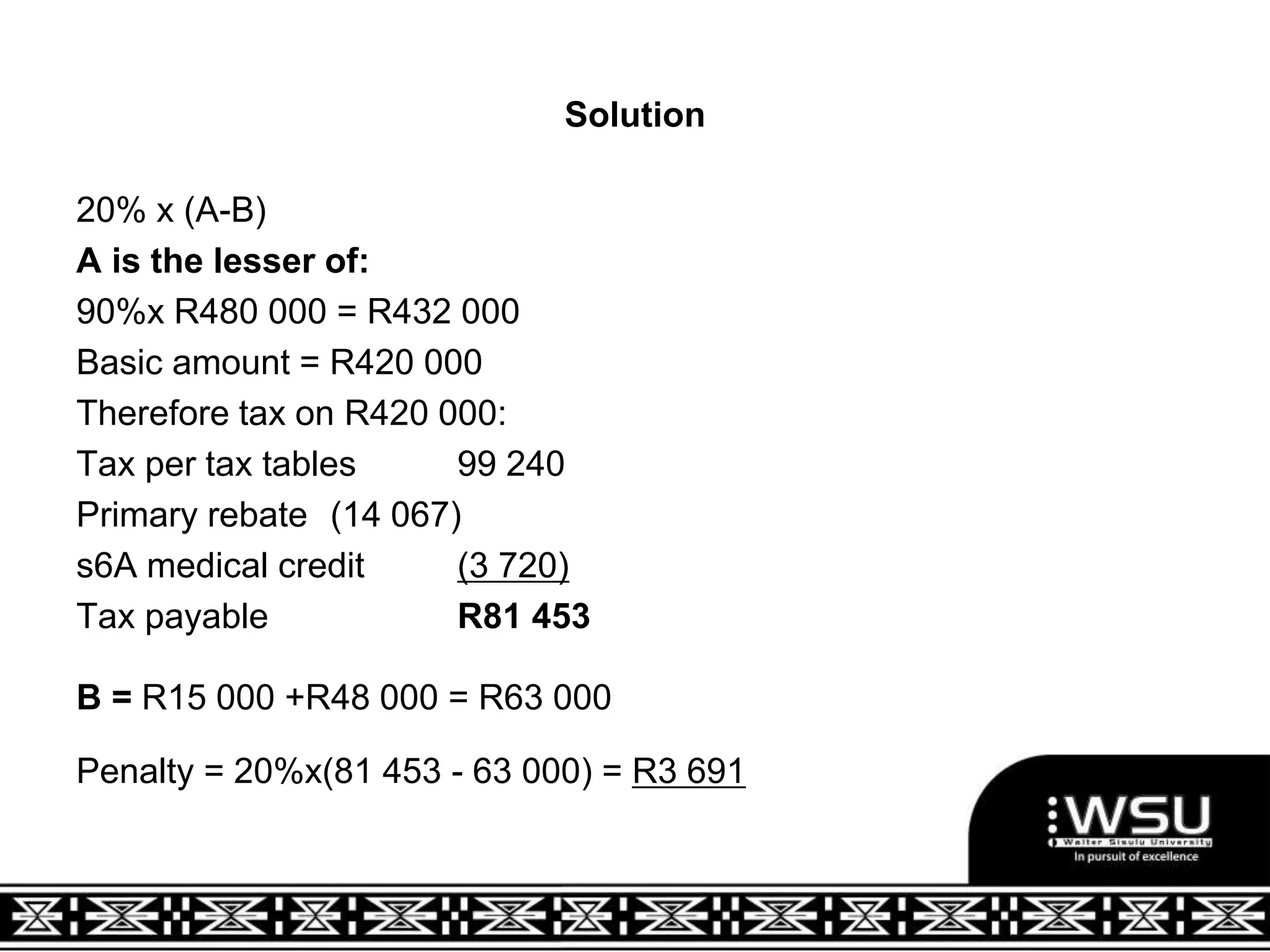 Solution
20% x (A-B)
A is the lesser of:
90%x R480 000 = R432 000
Basic amount = R420 000
Therefore tax on R420 000:
Tax per tax tables 99 240
Primary rebate (14 067)
s6A medical credit (3 720)
Tax payable R81 453
B = R15 000 +R48 000 = R63 000
Penalty = 20%x(81 453 - 63 000) = R3 691
 