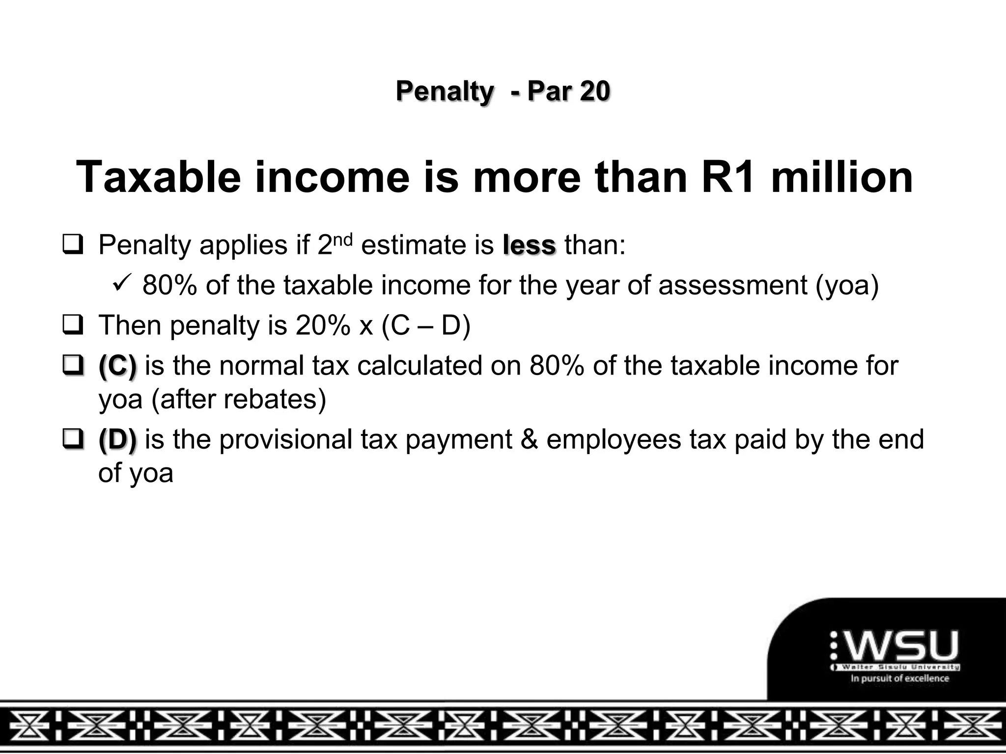 Penalty - Par 20
Taxable income is more than R1 million
 Penalty applies if 2nd estimate is less than:
 80% of the taxable income for the year of assessment (yoa)
 Then penalty is 20% x (C – D)
 (C) is the normal tax calculated on 80% of the taxable income for
yoa (after rebates)
 (D) is the provisional tax payment & employees tax paid by the end
of yoa
 
