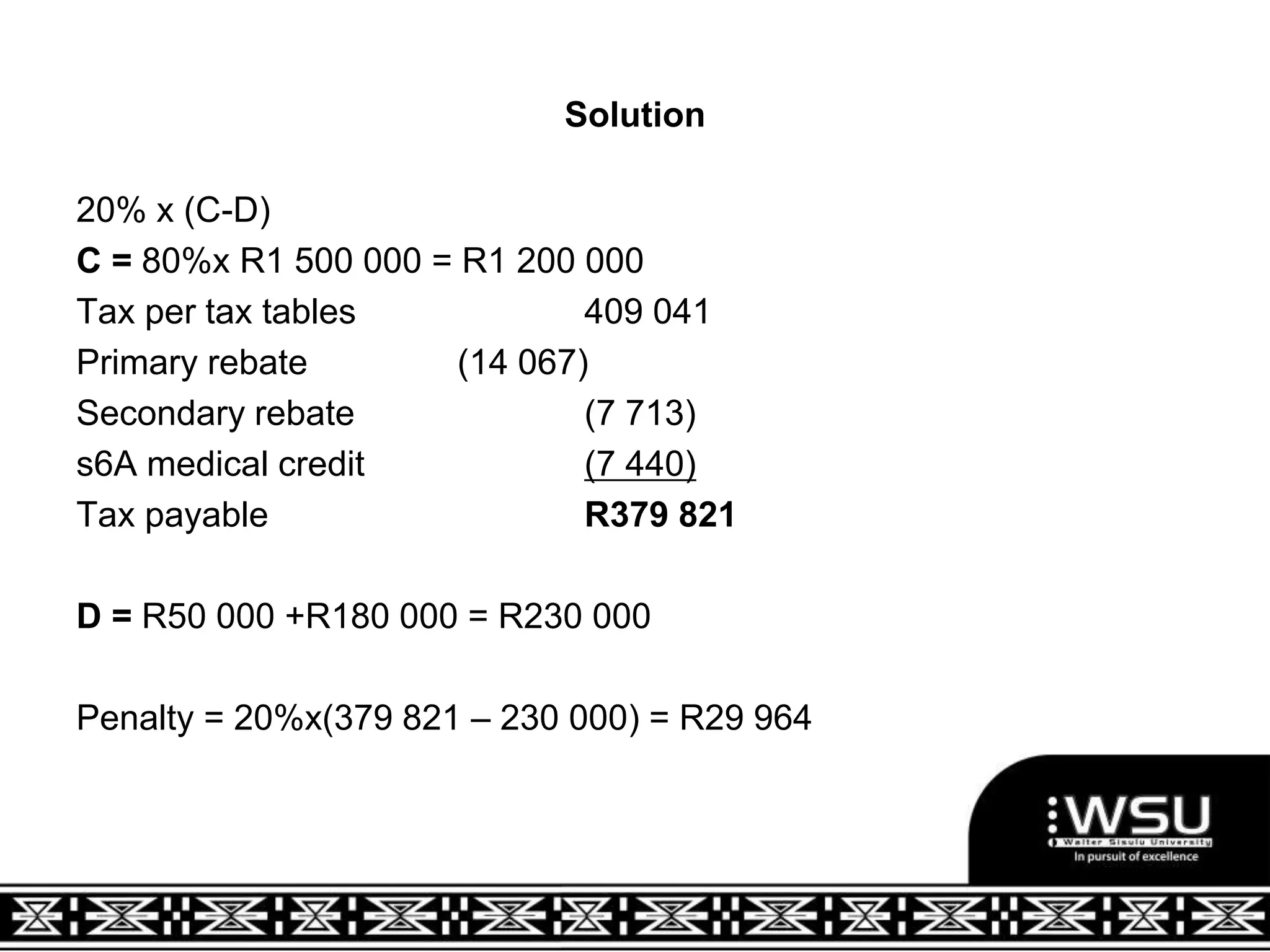 Solution
20% x (C-D)
C = 80%x R1 500 000 = R1 200 000
Tax per tax tables 409 041
Primary rebate (14 067)
Secondary rebate (7 713)
s6A medical credit (7 440)
Tax payable R379 821
D = R50 000 +R180 000 = R230 000
Penalty = 20%x(379 821 – 230 000) = R29 964
 
