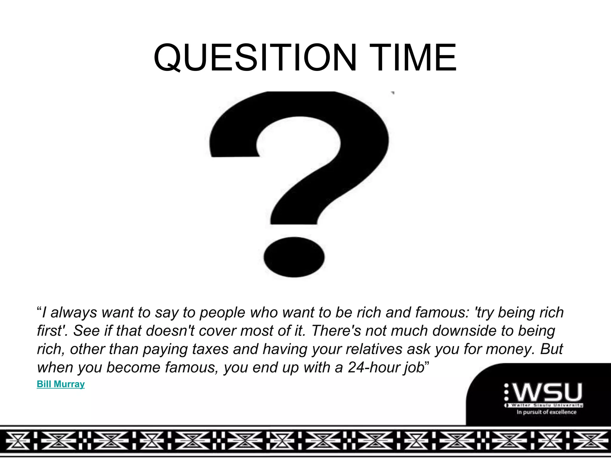 QUESITION TIME
“I always want to say to people who want to be rich and famous: 'try being rich
first'. See if that doesn't cover most of it. There's not much downside to being
rich, other than paying taxes and having your relatives ask you for money. But
when you become famous, you end up with a 24-hour job”
Bill Murray
 