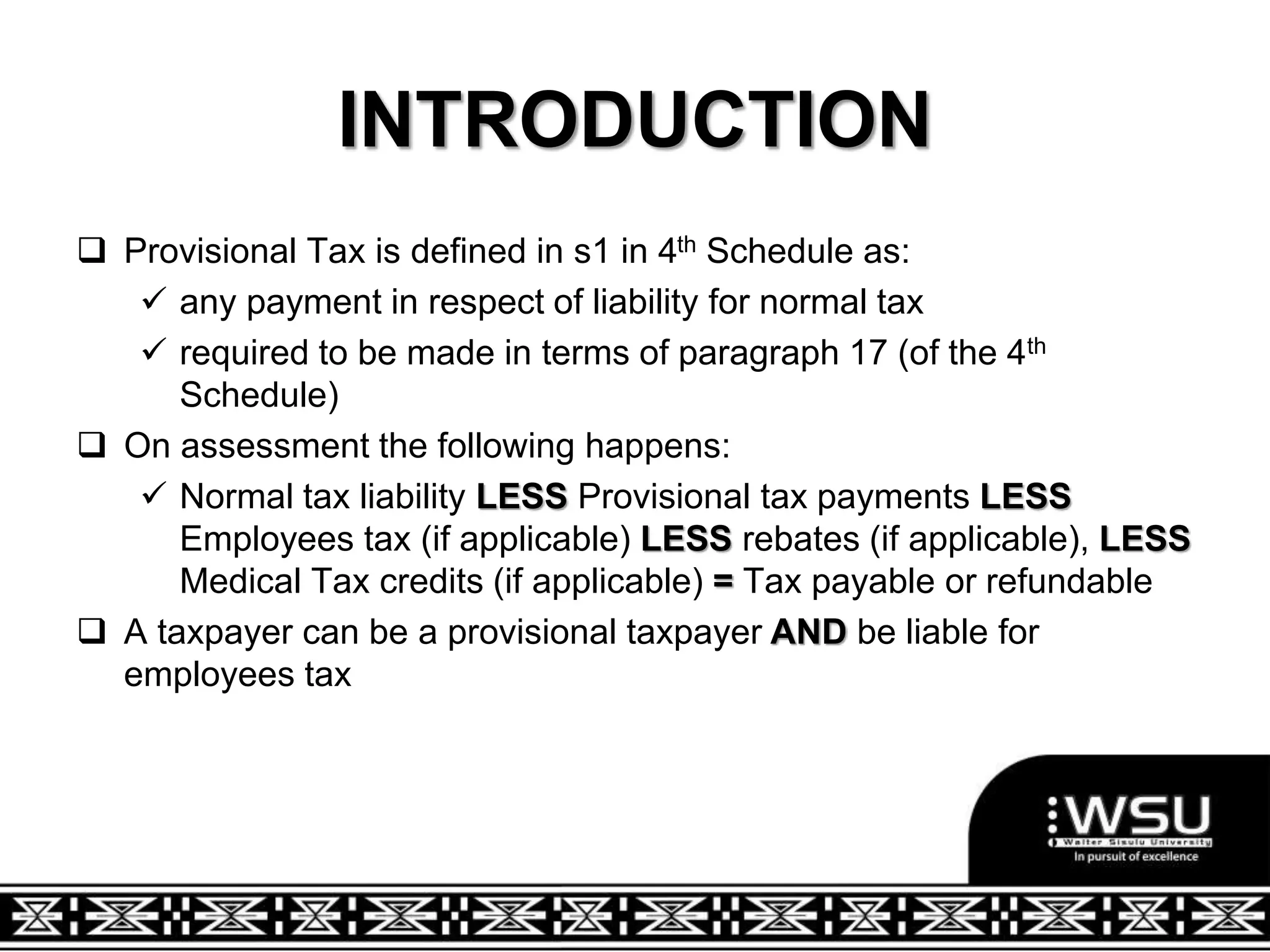 INTRODUCTION
 Provisional Tax is defined in s1 in 4th Schedule as:
 any payment in respect of liability for normal tax
 required to be made in terms of paragraph 17 (of the 4th
Schedule)
 On assessment the following happens:
 Normal tax liability LESS Provisional tax payments LESS
Employees tax (if applicable) LESS rebates (if applicable), LESS
Medical Tax credits (if applicable) = Tax payable or refundable
 A taxpayer can be a provisional taxpayer AND be liable for
employees tax
 