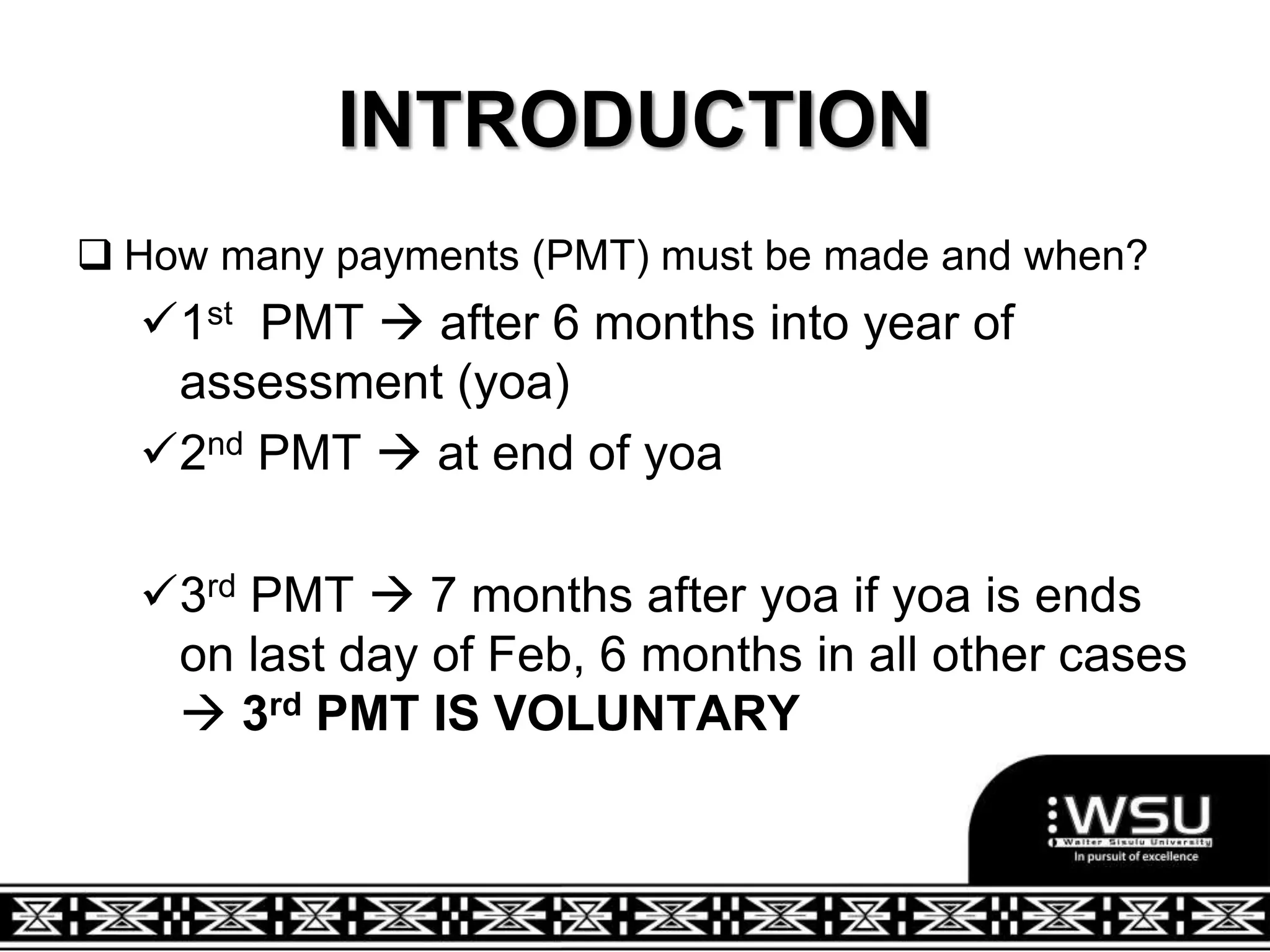 INTRODUCTION
 How many payments (PMT) must be made and when?
1st PMT  after 6 months into year of
assessment (yoa)
2nd PMT  at end of yoa
3rd PMT  7 months after yoa if yoa is ends
on last day of Feb, 6 months in all other cases
 3rd PMT IS VOLUNTARY
 