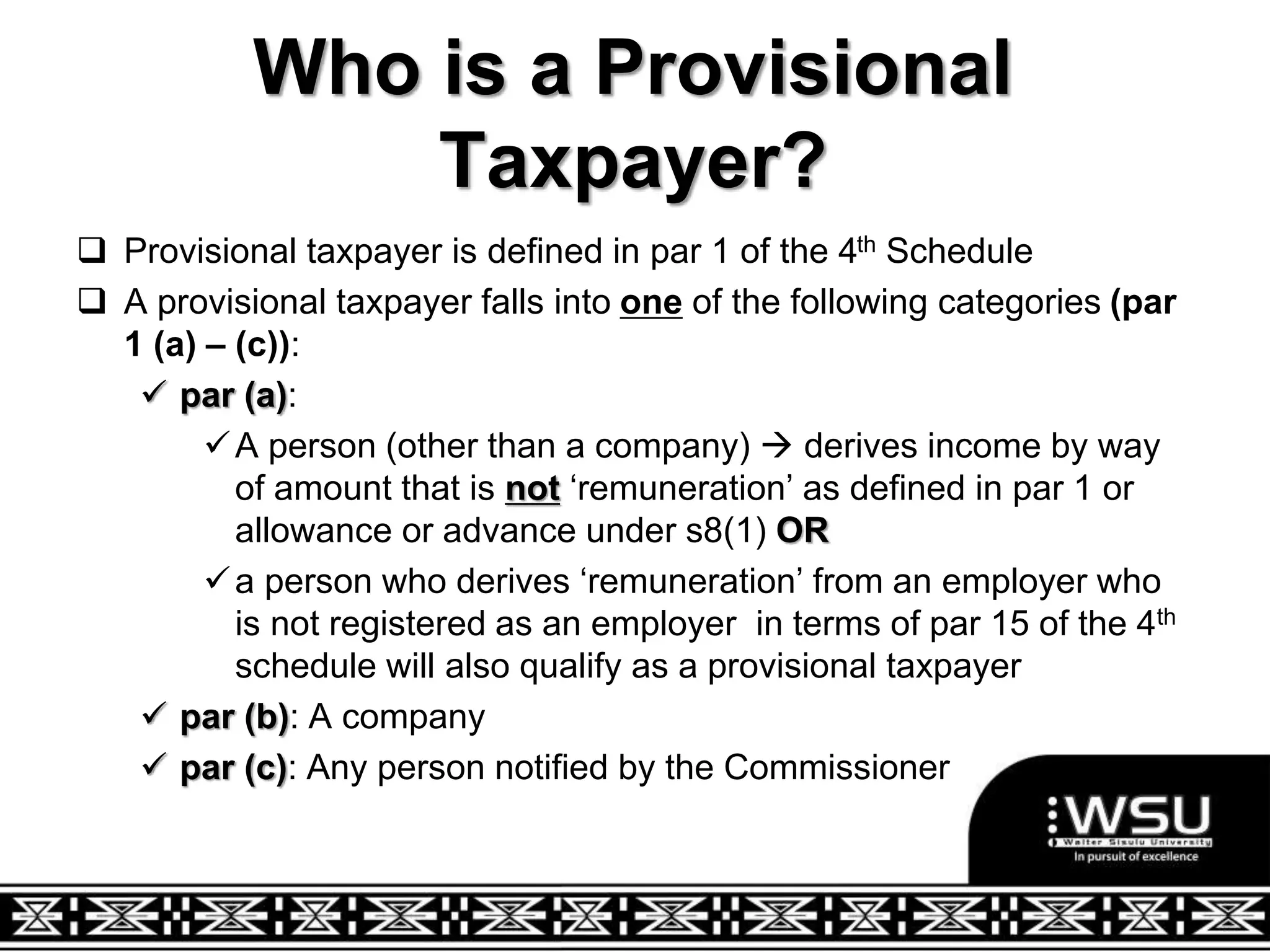 Who is a Provisional
Taxpayer?
 Provisional taxpayer is defined in par 1 of the 4th Schedule
 A provisional taxpayer falls into one of the following categories (par
1 (a) – (c)):
 par (a):
A person (other than a company)  derives income by way
of amount that is not ‘remuneration’ as defined in par 1 or
allowance or advance under s8(1) OR
a person who derives ‘remuneration’ from an employer who
is not registered as an employer in terms of par 15 of the 4th
schedule will also qualify as a provisional taxpayer
 par (b): A company
 par (c): Any person notified by the Commissioner
 
