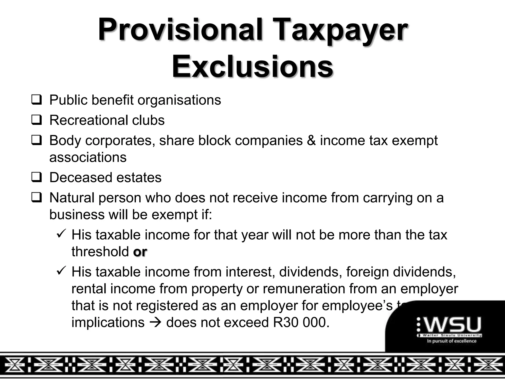 Provisional Taxpayer
Exclusions
 Public benefit organisations
 Recreational clubs
 Body corporates, share block companies & income tax exempt
associations
 Deceased estates
 Natural person who does not receive income from carrying on a
business will be exempt if:
 His taxable income for that year will not be more than the tax
threshold or
 His taxable income from interest, dividends, foreign dividends,
rental income from property or remuneration from an employer
that is not registered as an employer for employee’s tax
implications  does not exceed R30 000.
 