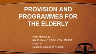 PROVISION AND
PROGRAMMES FOR
THE ELDERLY
Presentation by
Ms. Reshma S R MSN-CCN, RN, RM
Lecturer
Upasana College of Nursing
 