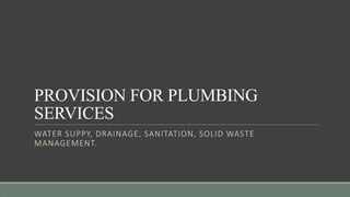 PROVISION FOR PLUMBING
SERVICES
WATER SUPPY, DRAINAGE, SANITATION, SOLID WASTE
MANAGEMENT.
 