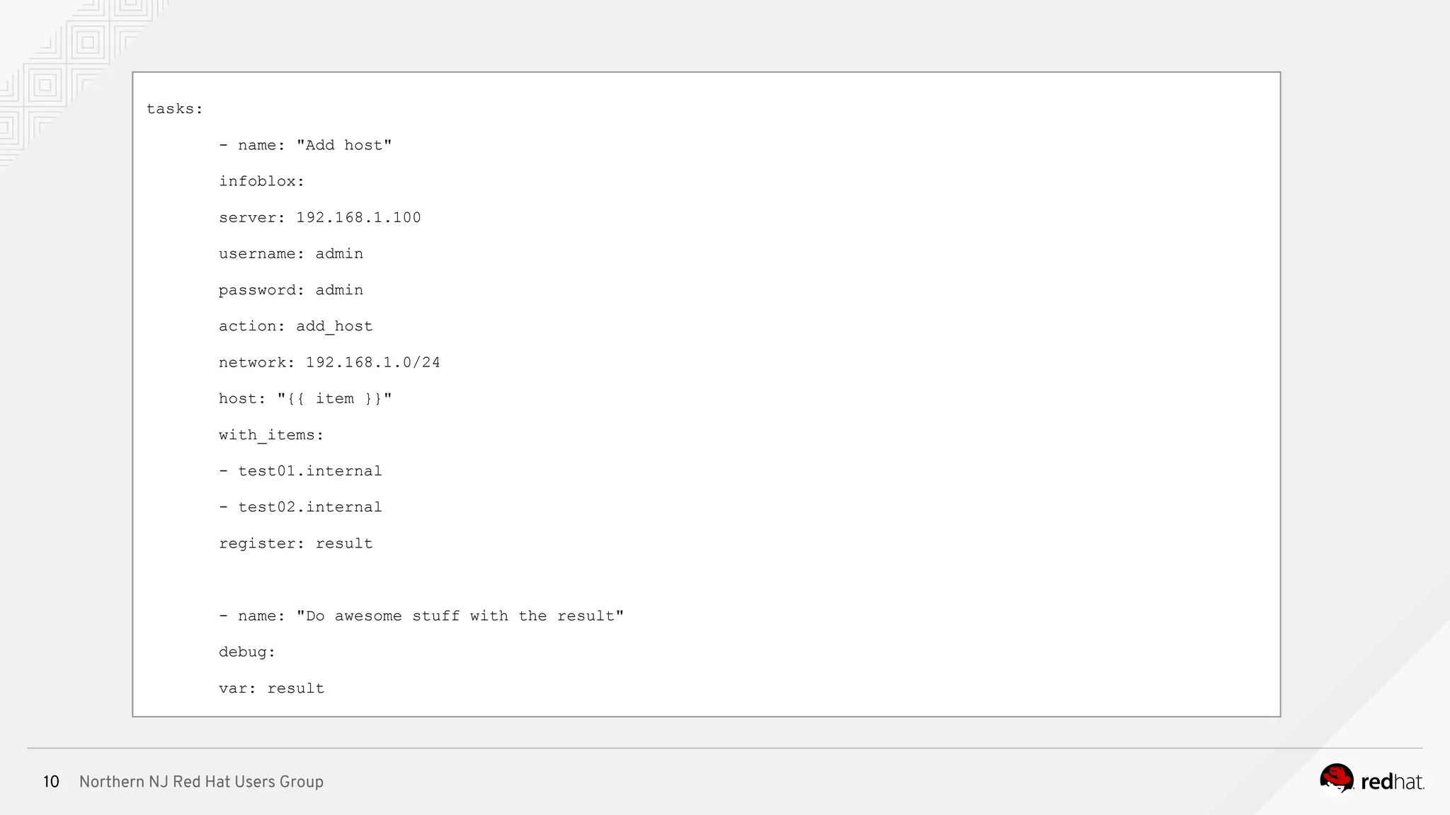 Northern NJ Red Hat Users Group10
tasks:
- name: "Add host"
infoblox:
server: 192.168.1.100
username: admin
password: admin
action: add_host
network: 192.168.1.0/24
host: "{{ item }}"
with_items:
- test01.internal
- test02.internal
register: result
- name: "Do awesome stuff with the result"
debug:
var: result
 