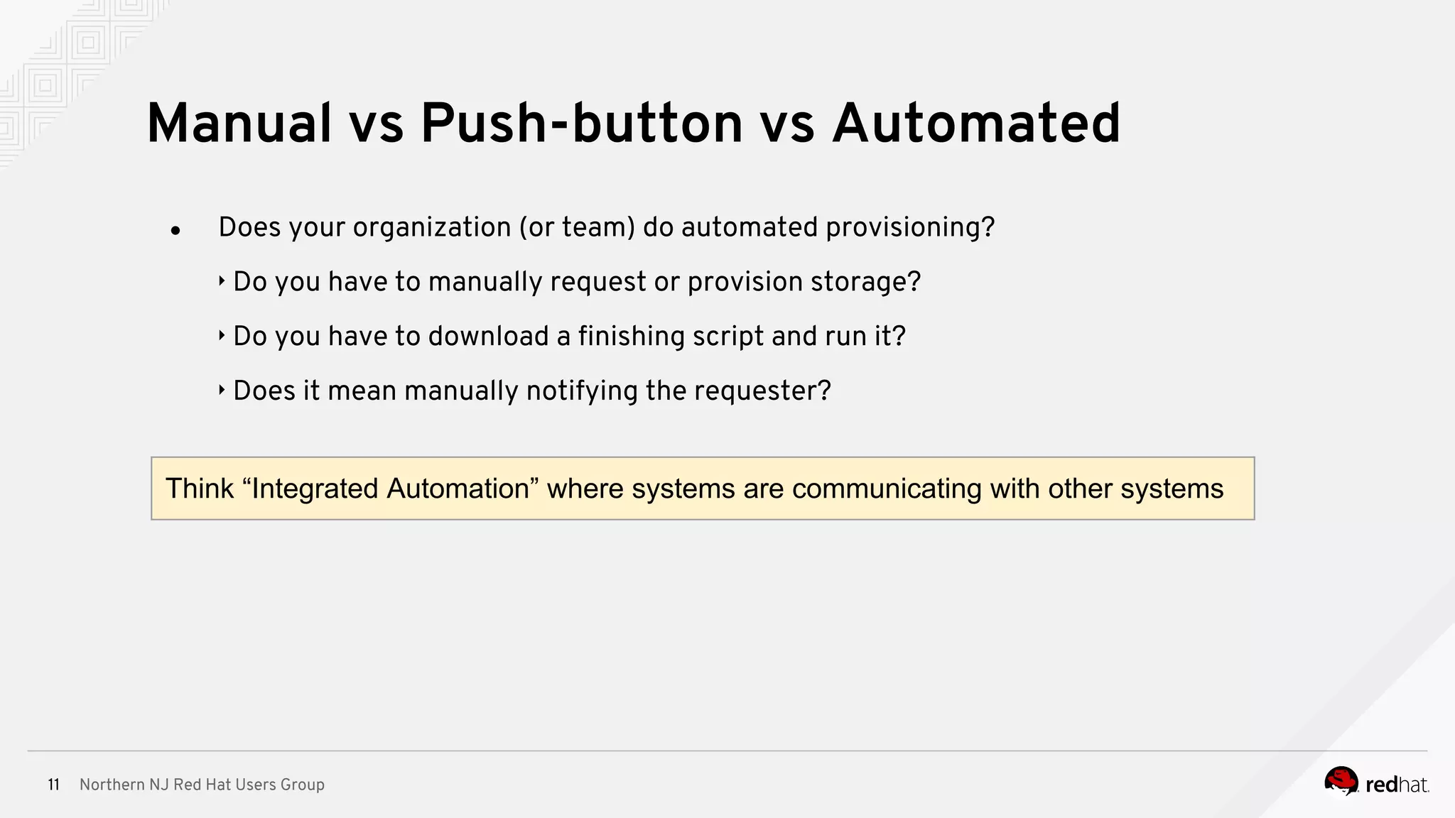 Northern NJ Red Hat Users Group11
● Does your organization (or team) do automated provisioning?
‣ Do you have to manually request or provision storage?
‣ Do you have to download a finishing script and run it?
‣ Does it mean manually notifying the requester?
Manual vs Push-button vs Automated
Think “Integrated Automation” where systems are communicating with other systems
 