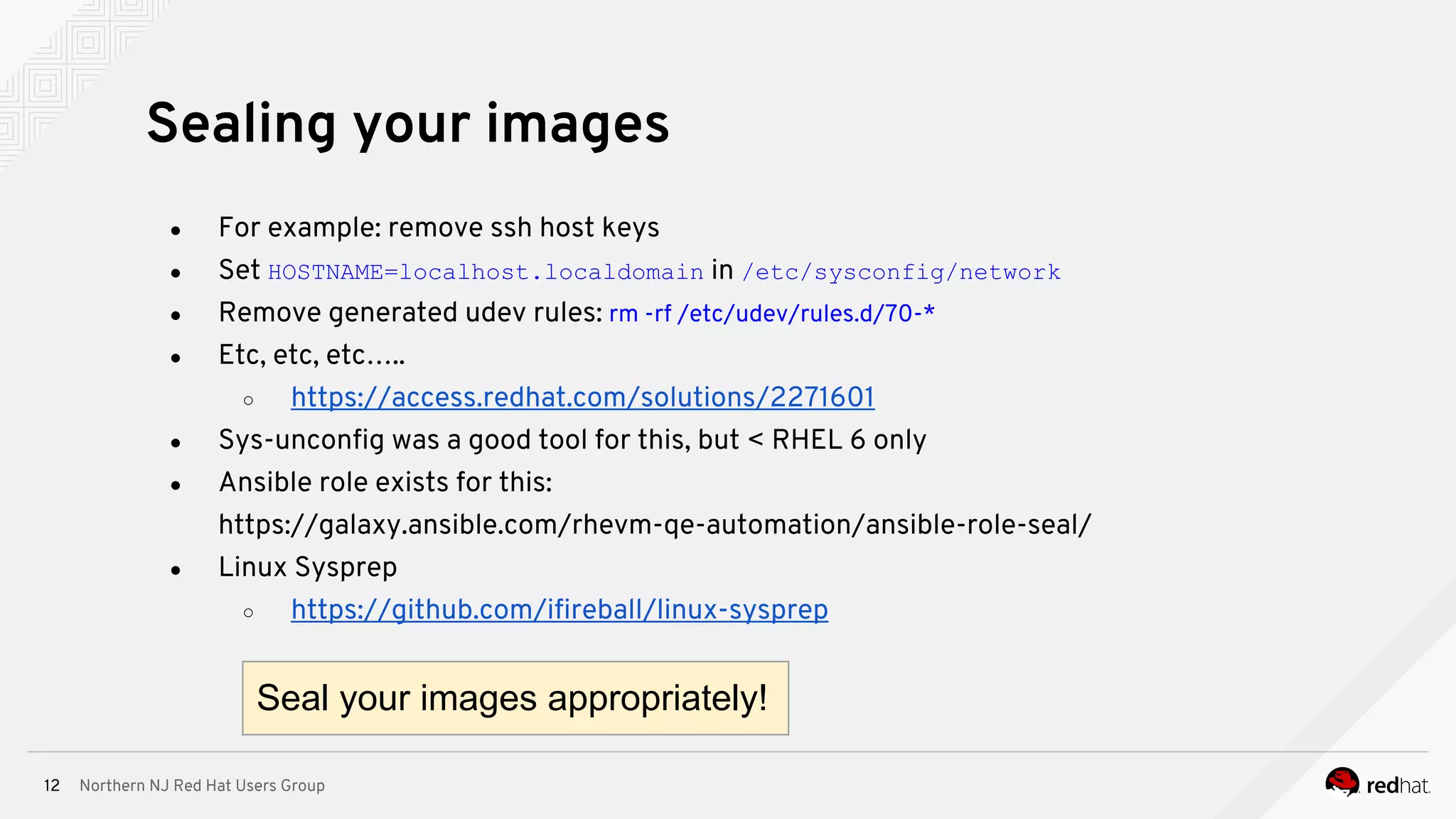 Northern NJ Red Hat Users Group12
● For example: remove ssh host keys
● Set HOSTNAME=localhost.localdomain in /etc/sysconfig/network
● Remove generated udev rules: rm -rf /etc/udev/rules.d/70-*
● Etc, etc, etc…..
○ https://access.redhat.com/solutions/2271601
● Sys-unconfig was a good tool for this, but < RHEL 6 only
● Ansible role exists for this:
https://galaxy.ansible.com/rhevm-qe-automation/ansible-role-seal/
● Linux Sysprep
○ https://github.com/ifireball/linux-sysprep
Sealing your images
Seal your images appropriately!
 