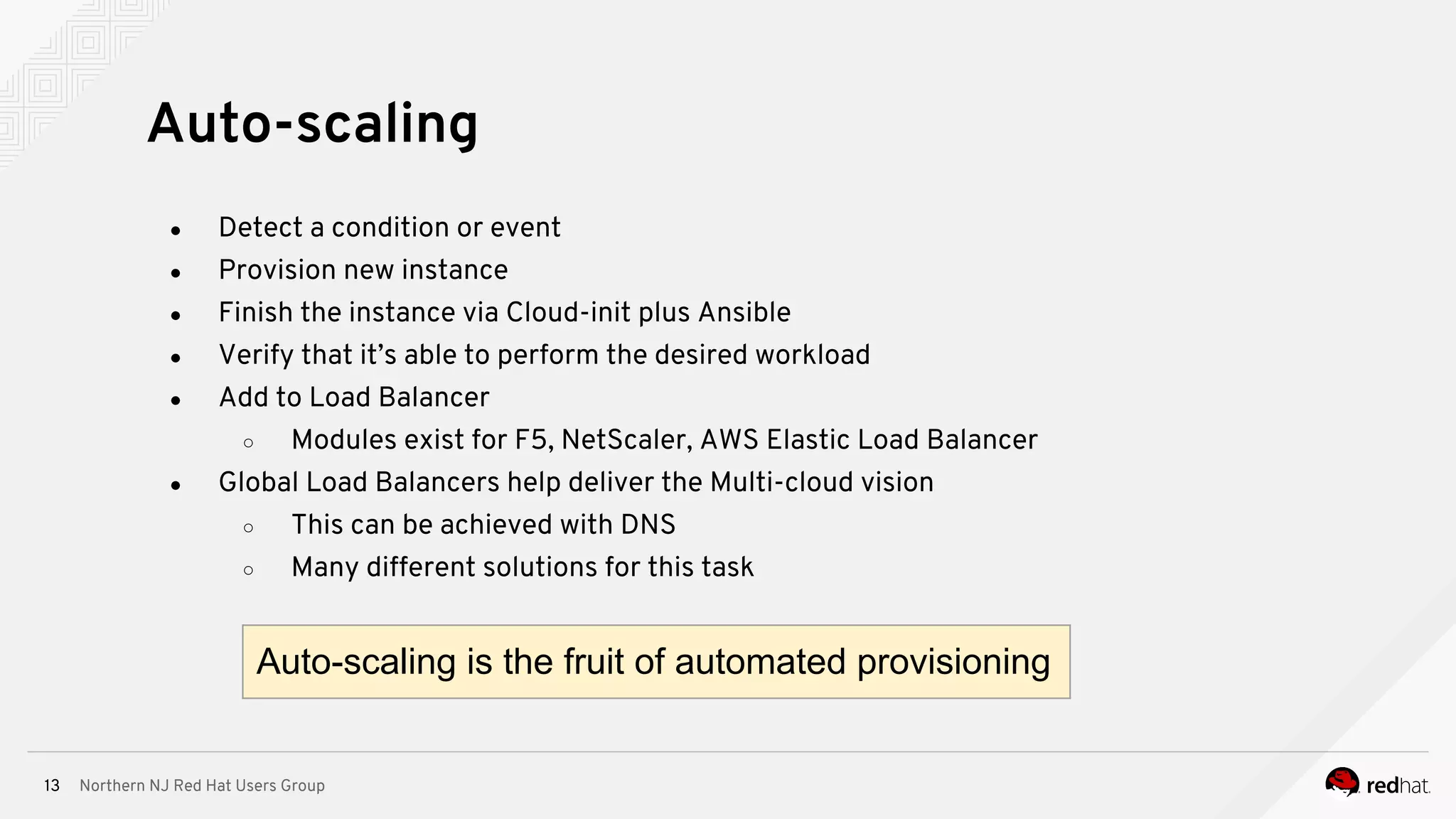 Northern NJ Red Hat Users Group13
● Detect a condition or event
● Provision new instance
● Finish the instance via Cloud-init plus Ansible
● Verify that it’s able to perform the desired workload
● Add to Load Balancer
○ Modules exist for F5, NetScaler, AWS Elastic Load Balancer
● Global Load Balancers help deliver the Multi-cloud vision
○ This can be achieved with DNS
○ Many different solutions for this task
Auto-scaling
Auto-scaling is the fruit of automated provisioning
 