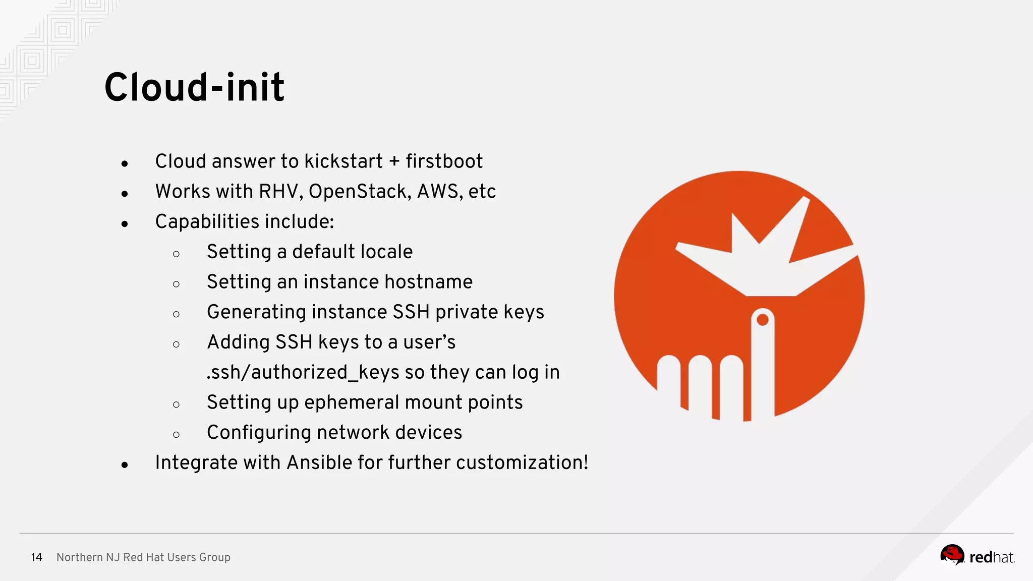 Northern NJ Red Hat Users Group14
● Cloud answer to kickstart + firstboot
● Works with RHV, OpenStack, AWS, etc
● Capabilities include:
○ Setting a default locale
○ Setting an instance hostname
○ Generating instance SSH private keys
○ Adding SSH keys to a user’s
.ssh/authorized_keys so they can log in
○ Setting up ephemeral mount points
○ Configuring network devices
● Integrate with Ansible for further customization!
Cloud-init
 