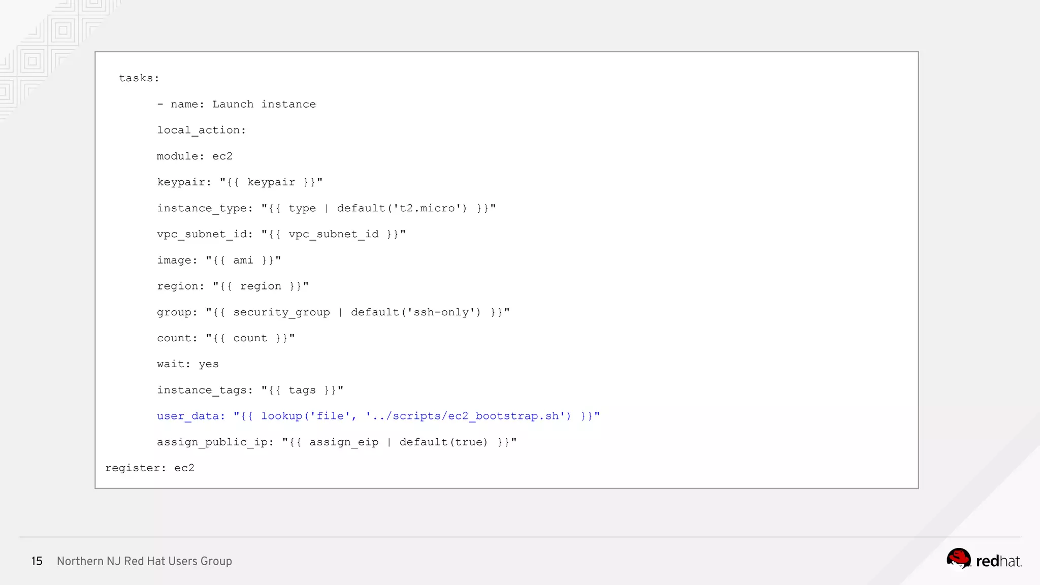Northern NJ Red Hat Users Group15
tasks:
- name: Launch instance
local_action:
module: ec2
keypair: "{{ keypair }}"
instance_type: "{{ type | default('t2.micro') }}"
vpc_subnet_id: "{{ vpc_subnet_id }}"
image: "{{ ami }}"
region: "{{ region }}"
group: "{{ security_group | default('ssh-only') }}"
count: "{{ count }}"
wait: yes
instance_tags: "{{ tags }}"
user_data: "{{ lookup('file', '../scripts/ec2_bootstrap.sh') }}"
assign_public_ip: "{{ assign_eip | default(true) }}"
register: ec2
 