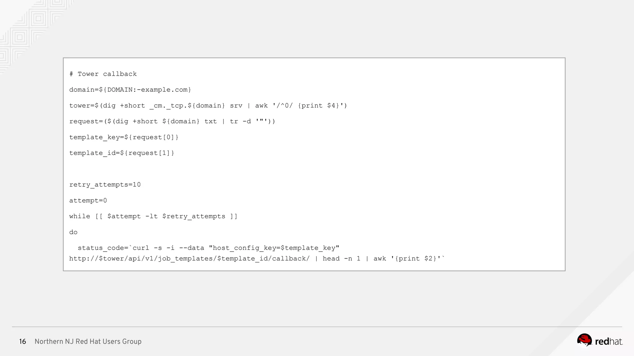 Northern NJ Red Hat Users Group16
# Tower callback
domain=${DOMAIN:-example.com}
tower=$(dig +short _cm._tcp.${domain} srv | awk '/^0/ {print $4}')
request=($(dig +short ${domain} txt | tr -d '"'))
template_key=${request[0]}
template_id=${request[1]}
retry_attempts=10
attempt=0
while [[ $attempt -lt $retry_attempts ]]
do
status_code=`curl -s -i --data "host_config_key=$template_key"
http://$tower/api/v1/job_templates/$template_id/callback/ | head -n 1 | awk '{print $2}'`
 
