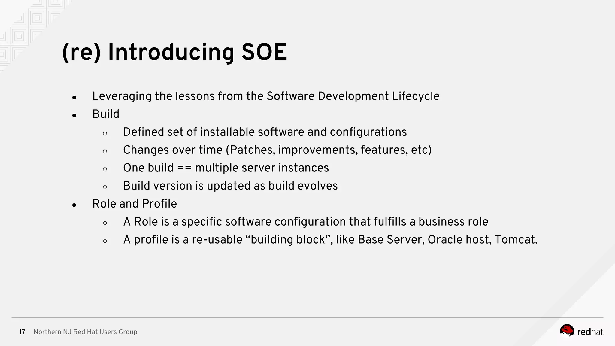 Northern NJ Red Hat Users Group17
● Leveraging the lessons from the Software Development Lifecycle
● Build
○ Defined set of installable software and configurations
○ Changes over time (Patches, improvements, features, etc)
○ One build == multiple server instances
○ Build version is updated as build evolves
● Role and Profile
○ A Role is a specific software configuration that fulfills a business role
○ A profile is a re-usable “building block”, like Base Server, Oracle host, Tomcat.
(re) Introducing SOE
 