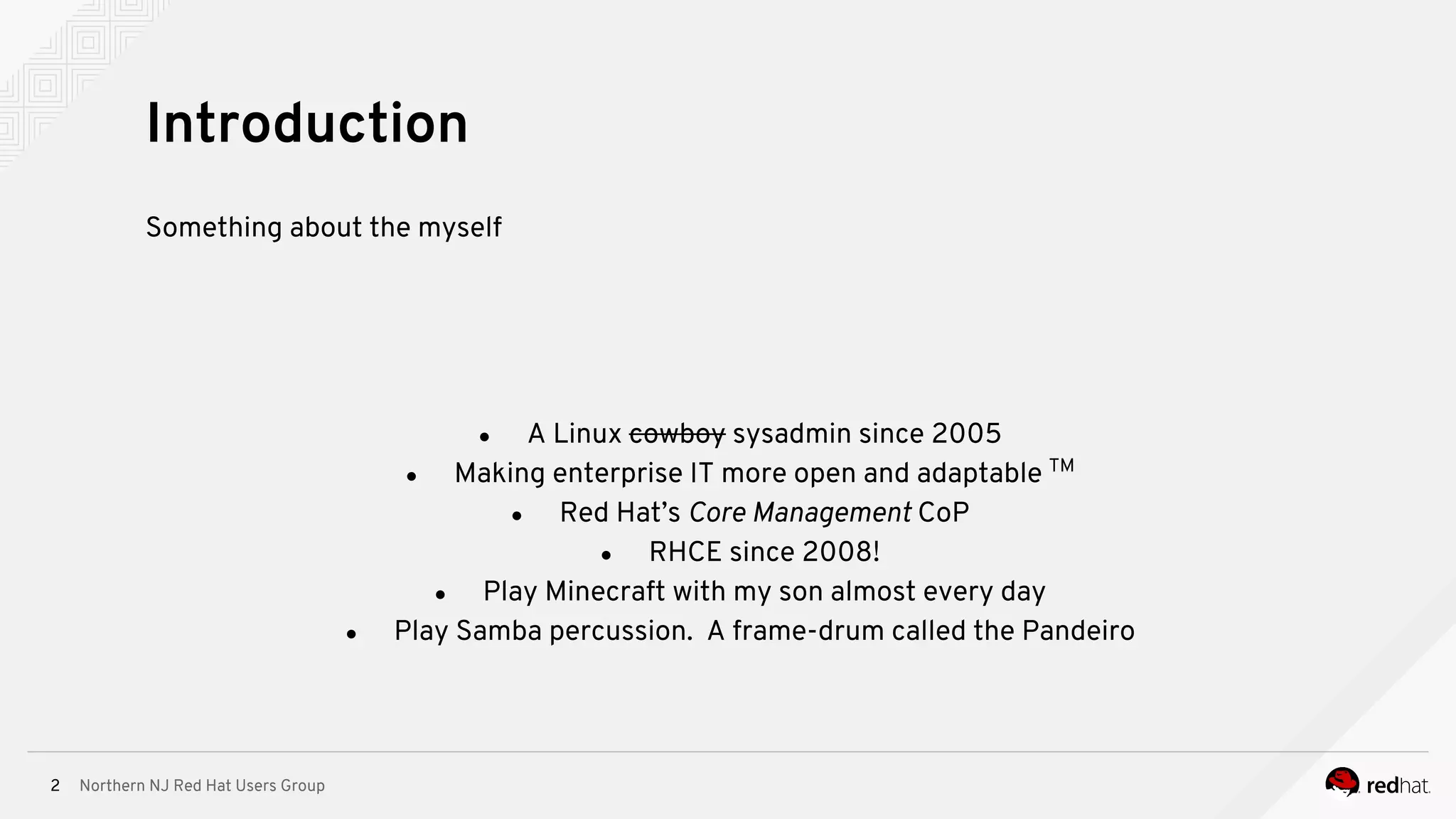 Northern NJ Red Hat Users Group2
Something about the myself
● A Linux cowboy sysadmin since 2005
● Making enterprise IT more open and adaptable TM
● Red Hat’s Core Management CoP
● RHCE since 2008!
● Play Minecraft with my son almost every day
● Play Samba percussion. A frame-drum called the Pandeiro
Introduction
 