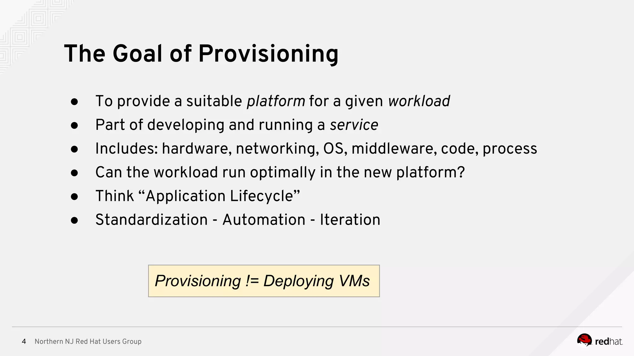 Northern NJ Red Hat Users Group4
The Goal of Provisioning
● To provide a suitable platform for a given workload
● Part of developing and running a service
● Includes: hardware, networking, OS, middleware, code, process
● Can the workload run optimally in the new platform?
● Think “Application Lifecycle”
● Standardization - Automation - Iteration
Provisioning != Deploying VMs
 