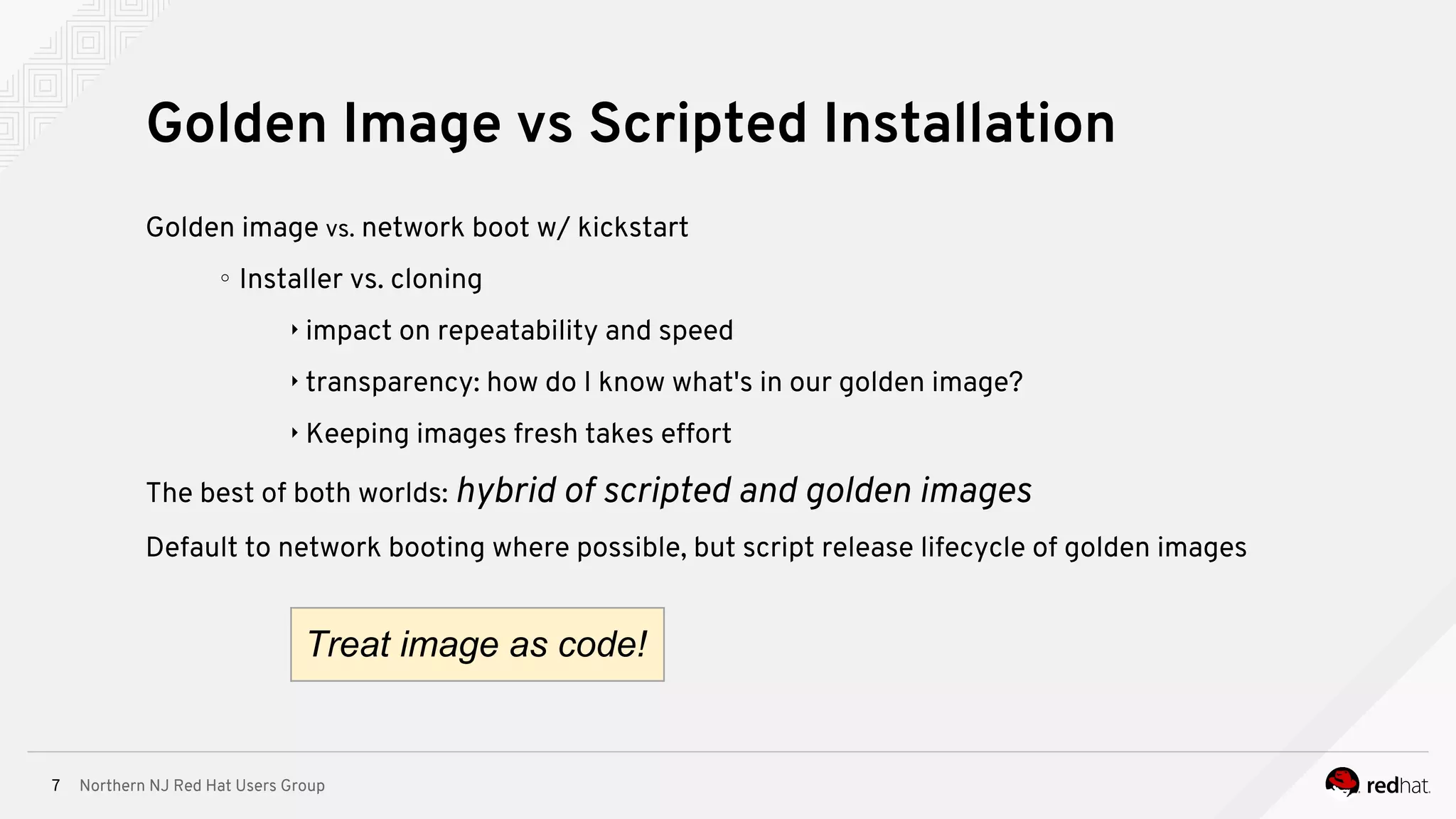 Northern NJ Red Hat Users Group7
Golden image vs. network boot w/ kickstart
∘ Installer vs. cloning
‣ impact on repeatability and speed
‣ transparency: how do I know what's in our golden image?
‣ Keeping images fresh takes effort
The best of both worlds: hybrid of scripted and golden images
Default to network booting where possible, but script release lifecycle of golden images
Golden Image vs Scripted Installation
Treat image as code!
 
