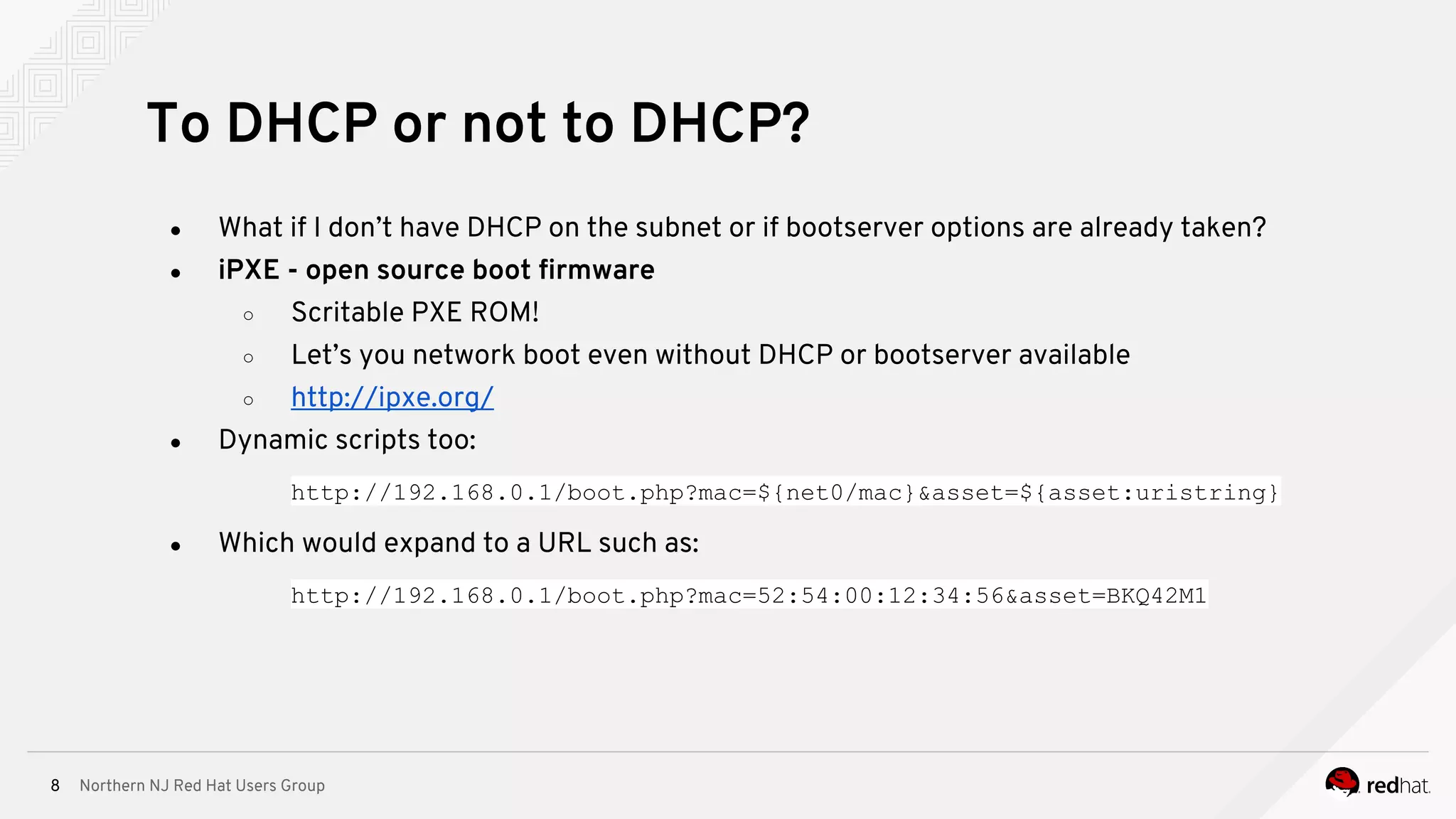 Northern NJ Red Hat Users Group8
● What if I don’t have DHCP on the subnet or if bootserver options are already taken?
● iPXE - open source boot firmware
○ Scritable PXE ROM!
○ Let’s you network boot even without DHCP or bootserver available
○ http://ipxe.org/
● Dynamic scripts too:
http://192.168.0.1/boot.php?mac=${net0/mac}&asset=${asset:uristring}
● Which would expand to a URL such as:
http://192.168.0.1/boot.php?mac=52:54:00:12:34:56&asset=BKQ42M1
To DHCP or not to DHCP?
 