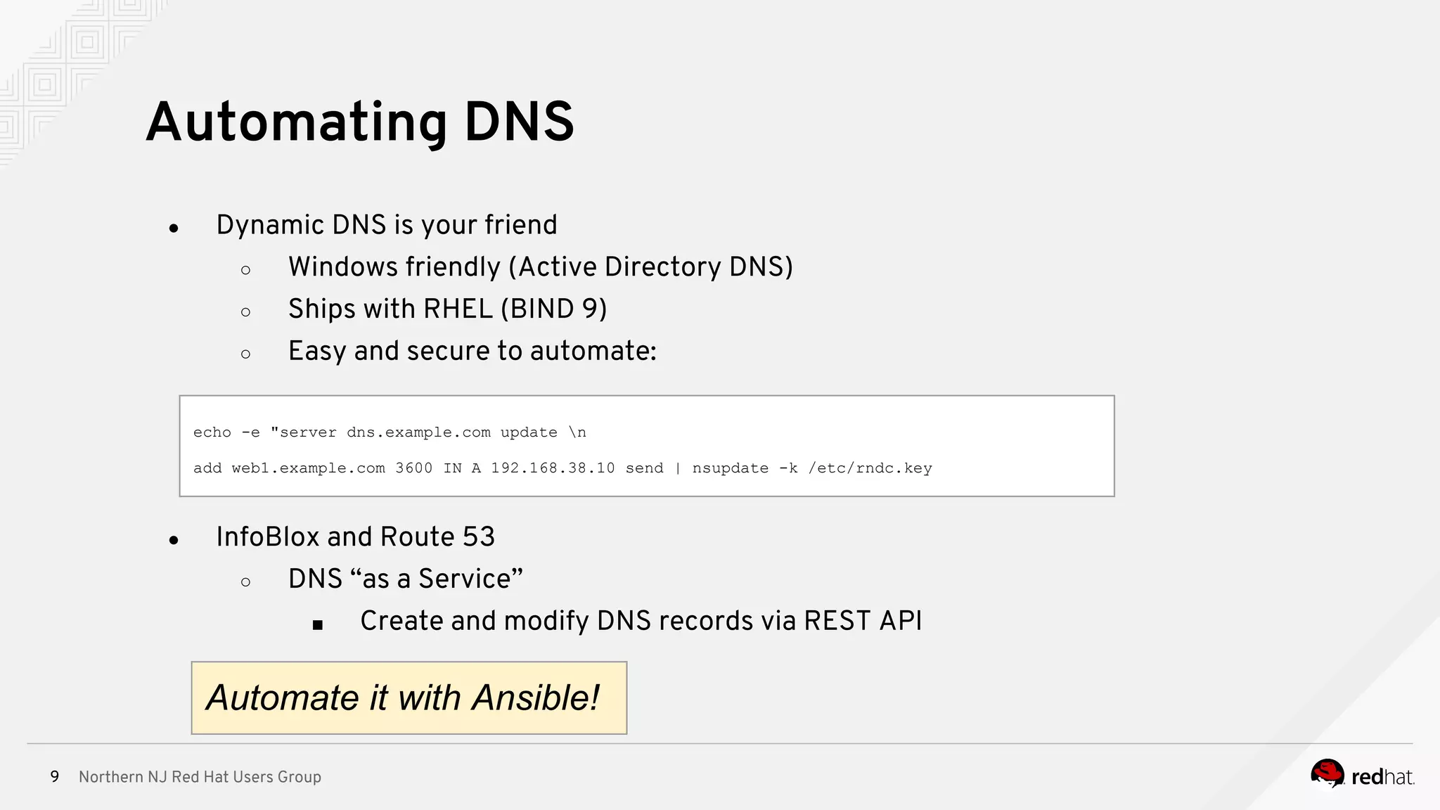 Northern NJ Red Hat Users Group9
● Dynamic DNS is your friend
○ Windows friendly (Active Directory DNS)
○ Ships with RHEL (BIND 9)
○ Easy and secure to automate:
Automating DNS
echo -e "server dns.example.com update n
add web1.example.com 3600 IN A 192.168.38.10 send | nsupdate -k /etc/rndc.key
● InfoBlox and Route 53
○ DNS “as a Service”
■ Create and modify DNS records via REST API
Automate it with Ansible!
 