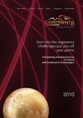 Isle of Man | London | France | Malta | Singapore | Kahnawake




                    Don’t let the regulatory
                     challenges put you off
                                 your game
                          Provisioning Gaming Services
                                              in France
                          with Continent 8 Technologies




                                                 2010
 