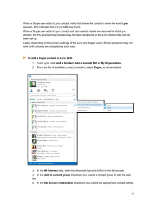 When a Skype user adds a Lync contact, verify that below the contact’s name the word Lync
appears. This indicates that a Lync URI was found.
When a Skype user adds a Lync contact and zero search results are returned for that Lync
domain, the PIC provisioning process may not have completed or the Lync domain has not yet
been set up.
Lastly, depending on the privacy settings of the Lync and Skype users, IM and presence may not
work until contacts are accepted by each user.
To add a Skype contact to Lync 2013
1. From Lync, click Add a Contact, Add a Contact Not in My Organization.
2. From the list of available contact providers, select Skype, as shown below.
3. In the IM Address field, enter the Microsoft Account (MSA) of the Skype user.
4. In the Add to contact group dropdown box, select a contact group to add the user
too.
5. In the Set privacy relationship dropdown box, select the appropriate contact setting
11
 