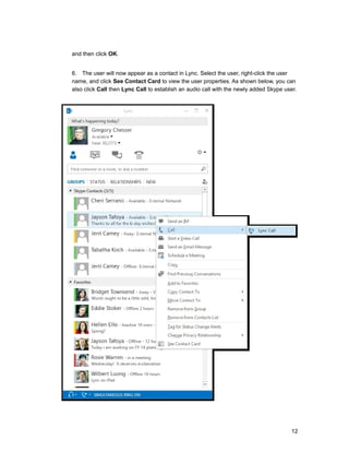 and then click OK.
6. The user will now appear as a contact in Lync. Select the user, right-click the user
name, and click See Contact Card to view the user properties. As shown below, you can
also click Call then Lync Call to establish an audio call with the newly added Skype user.
12
 