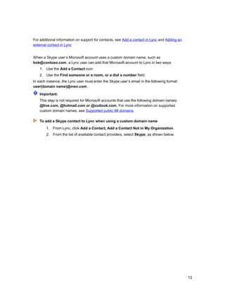 For additional information on support for contacts, see Add a contact in Lync and Adding an
external contact in Lync
When a Skype user’s Microsoft account uses a custom domain name, such as
bob@contoso.com, a Lync user can add that Microsoft account to Lync in two ways:
1. Use the Add a Contact icon.
2. Use the Find someone or a room, or a dial a number field.
In each instance, the Lync user must enter the Skype user’s email in the following format:
user(domain name)@msn.com.
Important:
This step is not required for Microsoft accounts that use the following domain names:
@live.com, @hotmail.com or @outlook.com. For more information on supported
custom domain names, see Supported public IM domains.
To add a Skype contact to Lync when using a custom domain name
1. From Lync, click Add a Contact, Add a Contact Not in My Organization.
2. From the list of available contact providers, select Skype, as shown below.
13
 
