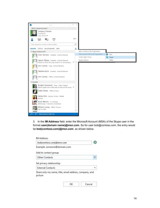 3. In the IM Address field, enter the Microsoft Account (MSA) of the Skype user in the
format user(domain name)@msn.com. So for user bob@contoso.com, the entry would
be bob(contoso.com)@msn.com, as shown below.
14
 