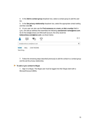 4. In the Add to contact group dropdown box, select a contact group to add the user
too.
5. In the Set privacy relationship dropdown box, select the appropriate contact setting
and then click OK.
6. A Lync user can also use the Find someone or a room, or dial a number field in
Lync, and add an address that resembles the following user(domain name)@msn.com.
So for the bob@contoso.com Microsoft account, the entry would be
bob(contoso.com)@msn.com, as shown below.
7. Follow the remaining steps described previously to add the contact to a contact group
and the set the privacy relationship.
To add a Lync contact to Skype
1. Sign in to Skype. The Skype user must be logged into their Skype client with a
Microsoft Account (MSA).
15
 