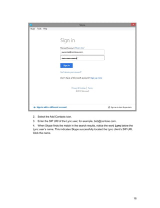 2. Select the Add Contacts icon.
3. Enter the SIP URI of the Lync user, for example, bob@contoso.com.
4. When Skype finds the match in the search results, notice the word Lync below the
Lync user’s name. This indicates Skype successfully located the Lync client’s SIP URI.
Click the name.
16
 
