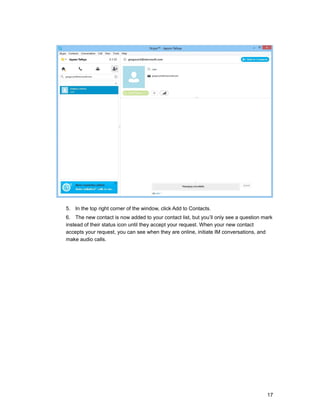 5. In the top right corner of the window, click Add to Contacts.
6. The new contact is now added to your contact list, but you’ll only see a question mark
instead of their status icon until they accept your request. When your new contact
accepts your request, you can see when they are online, initiate IM conversations, and
make audio calls.
17
 