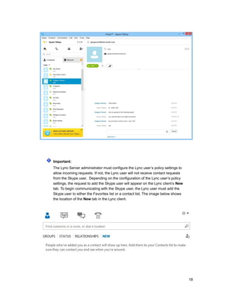 Important:
The Lync Server administrator must configure the Lync user’s policy settings to
allow incoming requests. If not, the Lync user will not receive contact requests
from the Skype user. Depending on the configuration of the Lync user’s policy
settings, the request to add the Skype user will appear on the Lync client’s New
tab. To begin communicating with the Skype user, the Lync user must add the
Skype user to either the Favorites list or a contact list. The image below shows
the location of the New tab in the Lync client.
18
 