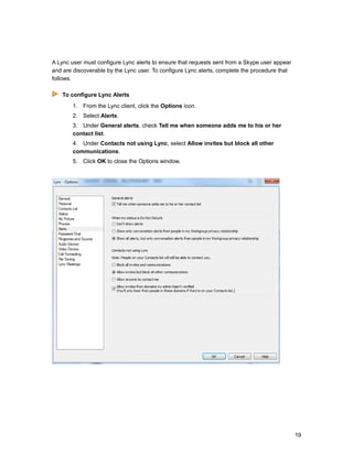 A Lync user must configure Lync alerts to ensure that requests sent from a Skype user appear
and are discoverable by the Lync user. To configure Lync alerts, complete the procedure that
follows.
To configure Lync Alerts
1. From the Lync client, click the Options icon.
2. Select Alerts.
3. Under General alerts, check Tell me when someone adds me to his or her
contact list.
4. Under Contacts not using Lync, select Allow invites but block all other
communications.
5. Click OK to close the Options window.
19
 