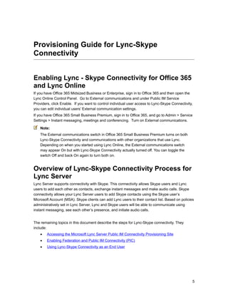 Provisioning Guide for Lync-Skype
Connectivity
Enabling Lync - Skype Connectivity for Office 365
and Lync Online
If you have Office 365 Midsized Business or Enterprise, sign in to Office 365 and then open the
Lync Online Control Panel. Go to External communications and under Public IM Service
Providers, click Enable. If you want to control individual user access to Lync-Skype Connectivity,
you can edit individual users’ External communication settings.
If you have Office 365 Small Business Premium, sign in to Office 365, and go to Admin > Service
Settings > Instant messaging, meetings and conferencing. Turn on External communications.
Note:
The External communications switch in Office 365 Small Business Premium turns on both
Lync-Skype Connectivity and communications with other organizations that use Lync.
Depending on when you started using Lync Online, the External communications switch
may appear On but with Lync-Skype Connectivity actually turned off. You can toggle the
switch Off and back On again to turn both on.
Overview of Lync-Skype Connectivity Process for
Lync Server
Lync Server supports connectivity with Skype. This connectivity allows Skype users and Lync
users to add each other as contacts, exchange instant messages and make audio calls. Skype
connectivity allows your Lync Server users to add Skype contacts using the Skype user’s
Microsoft Account (MSA). Skype clients can add Lync users to their contact list. Based on policies
administratively set in Lync Server, Lync and Skype users will be able to communicate using
instant messaging, see each other’s presence, and initiate audio calls.
The remaining topics in this document describe the steps for Lync-Skype connectivity. They
include:
• Accessing the Microsoft Lync Server Public IM Connectivity Provisioning Site
• Enabling Federation and Public IM Connectivity (PIC)
• Using Lync-Skype Connectivity as an End User
5
 