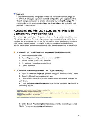 Important:
If Lync Server was already configured to connect with Windows Messenger using public
IM connectivity (PIC), your deployment is already configured for Lync- Skype connectivity.
The only change you may want to consider is to rename your existing Messenger PIC
entry to be Skype. For details, see Configure the Skype PIC provider setting for Lync
topic, later in this document.
Accessing the Microsoft Lync Server Public IM
Connectivity Provisioning Site
The provisioning process for Lync - Skype connectivity has changed, as compared to previous
PIC provisioning methods. The Lync - Skype provisioning process can take up to thirty days to
complete. It is recommended that you start this process first, prior to completing the remaining
steps in this document. After the Lync - Skype provisioning process is completed for your
account, the account is activated and your eligible users are enabled for public IM connectivity.
To provision Lync - Skype connectivity, you need the following information:
1. Microsoft Agreement Number
2. Access Edge service fully qualified domain name (FQDN)
3. Session Initiation Protocol (SIP) domain(s)
4. Any additional Access Edge service FQDNs
5. Contact information
To initiate the provisioning process for Lync - Skype connectivity:
1. Sign in to the website, https://pic.lync.com, using your Microsoft Windows Live ID.
2. Select the Microsoft licensing agreement type.
3. Check the box verifying that you have read and accept the Product Use Rights for
Lync Server.
4. On the Initiate a Provisioning Request page, click the appropriate link to initiate a
provisioning request:
5. On the Specify Provisioning Information page, enter the Access Edge service
FQDN. For example, accessedge.contoso.com.
6
 