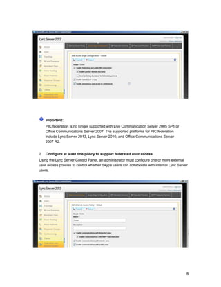 Important:
PIC federation is no longer supported with Live Communication Server 2005 SP1 or
Office Communications Server 2007. The supported platforms for PIC federation
include Lync Server 2013, Lync Server 2010, and Office Communications Server
2007 R2.
2. Configure at least one policy to support federated user access
Using the Lync Server Control Panel, an administrator must configure one or more external
user access policies to control whether Skype users can collaborate with internal Lync Server
users.
8
 