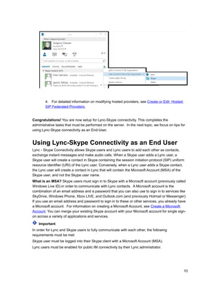 4. For detailed information on modifying hosted providers, see Create or Edit Hosted
SIP Federated Providers.
Congratulations! You are now setup for Lync-Skype connectivity. This completes the
administrative tasks that must be performed on the server. In the next topic, we focus on tips for
using Lync-Skype connectivity as an End-User.
Using Lync-Skype Connectivity as an End User
Lync - Skype Connectivity allows Skype users and Lync users to add each other as contacts,
exchange instant messages and make audio calls. When a Skype user adds a Lync user, a
Skype user will create a contact in Skype containing the session initiation protocol (SIP) uniform
resource identifier (URI) of the Lync user. Conversely, when a Lync user adds a Skype contact,
the Lync user will create a contact in Lync that will contain the Microsoft Account (MSA) of the
Skype user, and not the Skype user name.
What is an MSA? Skype users must sign in to Skype with a Microsoft account (previously called
Windows Live ID) in order to communicate with Lync contacts. A Microsoft account is the
combination of an email address and a password that you can also use to sign in to services like
SkyDrive, Windows Phone, Xbox LIVE, and Outlook.com (and previously Hotmail or Messenger).
If you use an email address and password to sign in to these or other services, you already have
a Microsoft account. For information on creating a Microsoft Account, see Create a Microsoft
Account. You can merge your existing Skype account with your Microsoft account for single sign-
on across a variety of applications and services.
Important
In order for Lync and Skype users to fully communicate with each other, the following
requirements must be met:
Skype user must be logged into their Skype client with a Microsoft Account (MSA).
Lync users must be enabled for public IM connectivity by their Lync administrator.
10
 