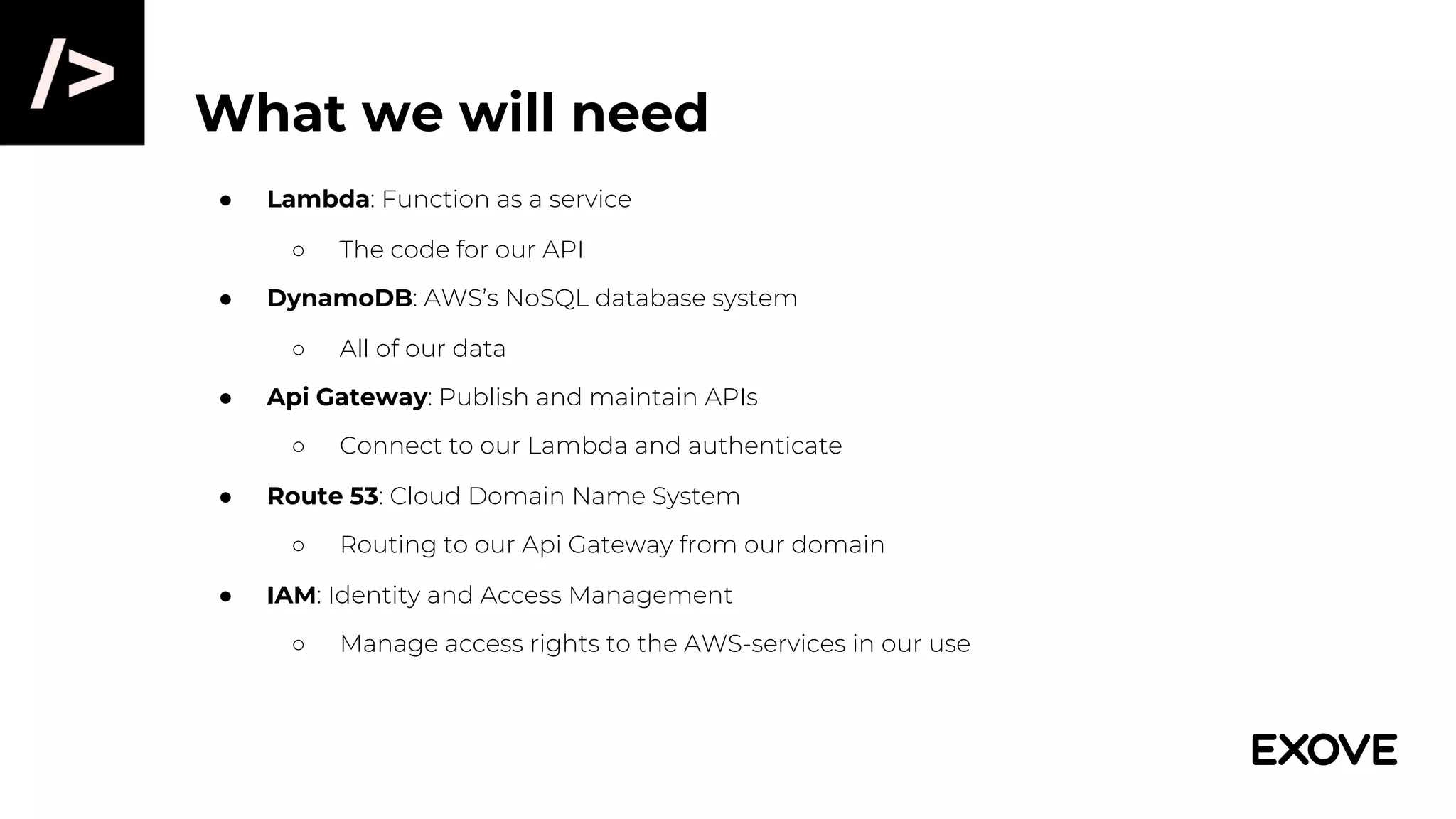 What we will need
● Lambda: Function as a service
○ The code for our API
● DynamoDB: AWS’s NoSQL database system
○ All of our data
● Api Gateway: Publish and maintain APIs
○ Connect to our Lambda and authenticate
● Route 53: Cloud Domain Name System
○ Routing to our Api Gateway from our domain
● IAM: Identity and Access Management
○ Manage access rights to the AWS-services in our use
 