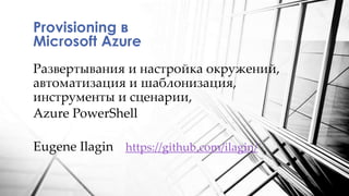 Развертывания и настройка окружений,
автоматизация и шаблонизация,
инструменты и сценарии,
Azure PowerShell
Provisioning в
Microsoft Azure
Eugene Ilagin https://github.com/ilagin/
 