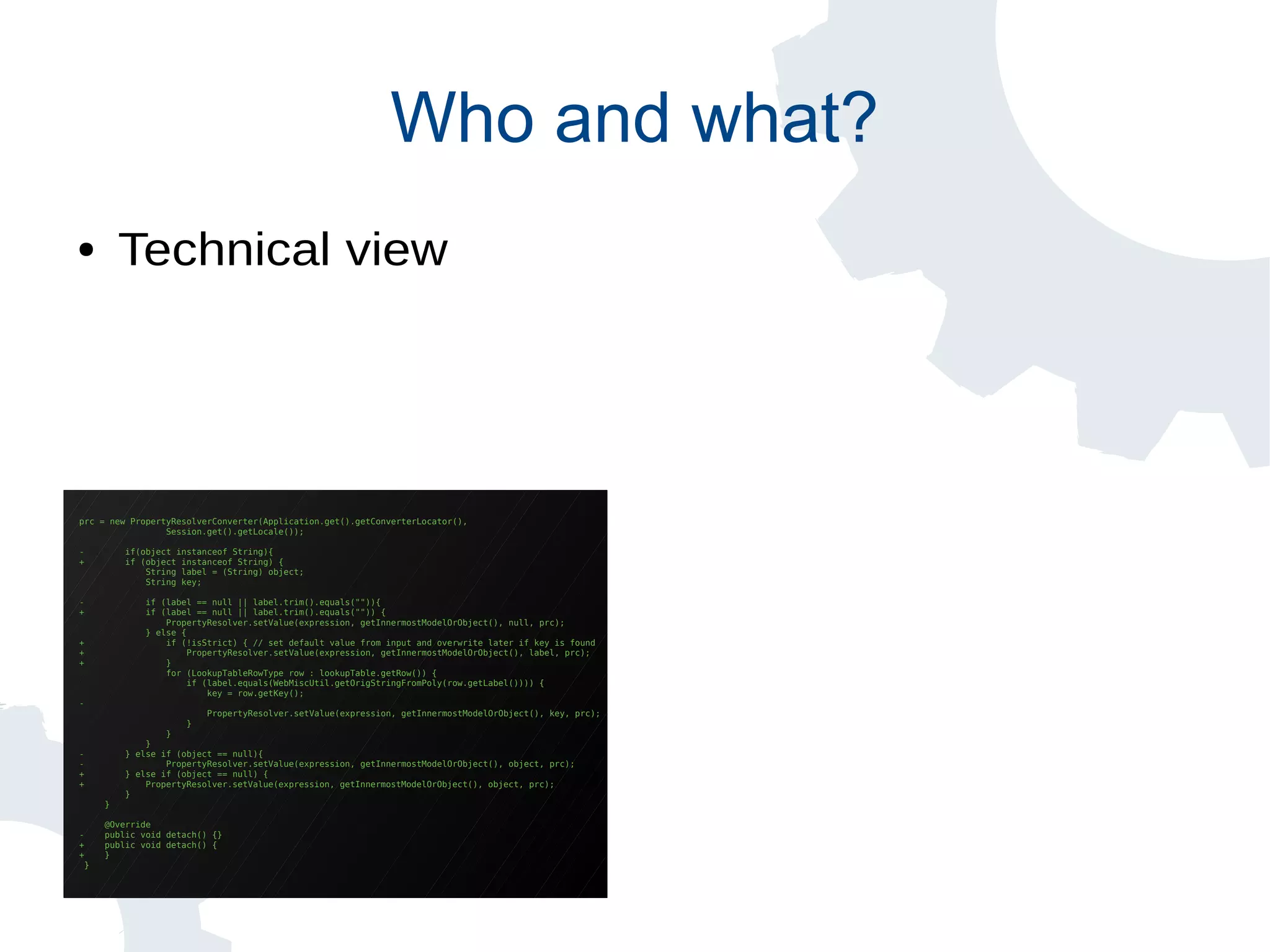 prc = new PropertyResolverConverter(Application.get().getConverterLocator(),
Session.get().getLocale());
- if(object instanceof String){
+ if (object instanceof String) {
String label = (String) object;
String key;
- if (label == null || label.trim().equals("")){
+ if (label == null || label.trim().equals("")) {
PropertyResolver.setValue(expression, getInnermostModelOrObject(), null, prc);
} else {
+ if (!isStrict) { // set default value from input and overwrite later if key is found
+ PropertyResolver.setValue(expression, getInnermostModelOrObject(), label, prc);
+ }
for (LookupTableRowType row : lookupTable.getRow()) {
if (label.equals(WebMiscUtil.getOrigStringFromPoly(row.getLabel()))) {
key = row.getKey();
-
PropertyResolver.setValue(expression, getInnermostModelOrObject(), key, prc);
}
}
}
- } else if (object == null){
- PropertyResolver.setValue(expression, getInnermostModelOrObject(), object, prc);
+ } else if (object == null) {
+ PropertyResolver.setValue(expression, getInnermostModelOrObject(), object, prc);
}
}
@Override
- public void detach() {}
+ public void detach() {
+ }
}
Who and what?
● Technical view
 